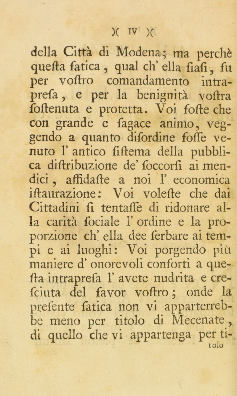 della Città di Modena ; ma perchè quella fatica, qual eh’ ella fiali, fu per vodro comandamento intra- prefa, e per la benignità vodra fodenuta e protetta. Voi folle che con grande e fagace animo, veg- gendo a quanto difordine folle ve- nuto 1’ antico lillema della pubbli- ca didribuzione de’ foccord ai men- dici , affidade a noi 1’ economica idaurazione: Voi volede che dai Cittadini fi tentade di ridonare al- la carità fociale F ordine e la pro- porzione eh’ ella dee ferbare ai tem- pi e ai luoghi: Voi porgendo più maniere d’ onorevoli conforti a que- da intraprefa F avete nudrita e cre- di uta del favor vodro ; onde la prefente fatica non vi apparterreb- be meno per titolo di Mecenate, di quello che vi appartenga per ti-