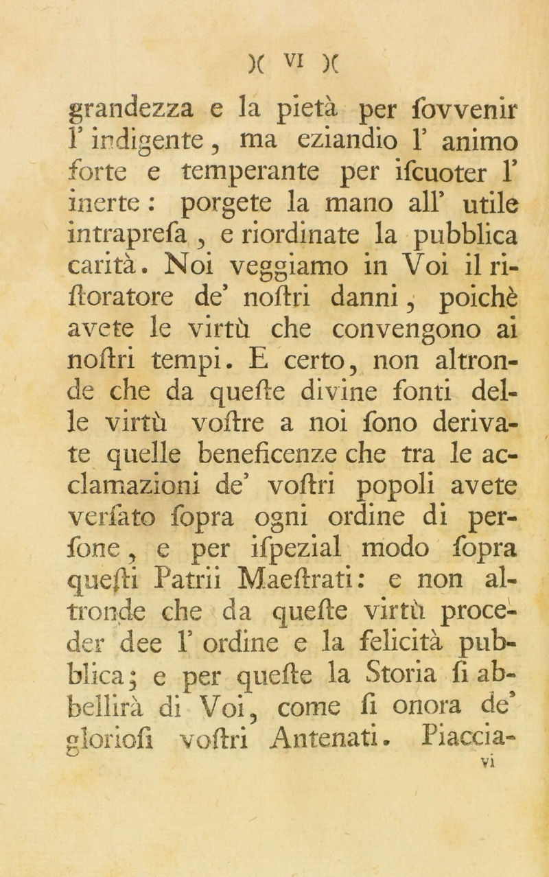 grandezza e la pietà per fovvenir l’indigente , ma eziandio 1’ animo forte e temperante per ifcuoter 1’ inerte : porgete la mano all’ utile intraprefa , e riordinate la pubblica carità. Noi veggiamo in Voi il ri- iloratore de’ noltri danni, poiché avete le virtù che convengono ai noltri tempi. E certo, non altron- de che da quelle divine fonti del- le virtù voflre a noi fono deriva- te quelle beneficenze che tra le ac- clamazioni de’ voflri popoli avete verfato fopra ogni ordine di per- fone, e per ifpezial modo fopra quelli Patrii Maellrati : e non al- tronde che da quelle virtù proce- der dee P ordine e la felicità pub- blica ; e per quelle la Storia fi ab- bellirà di Voi, come fi onora de’ gìoriofi veltri Antenati. Piaccia- /