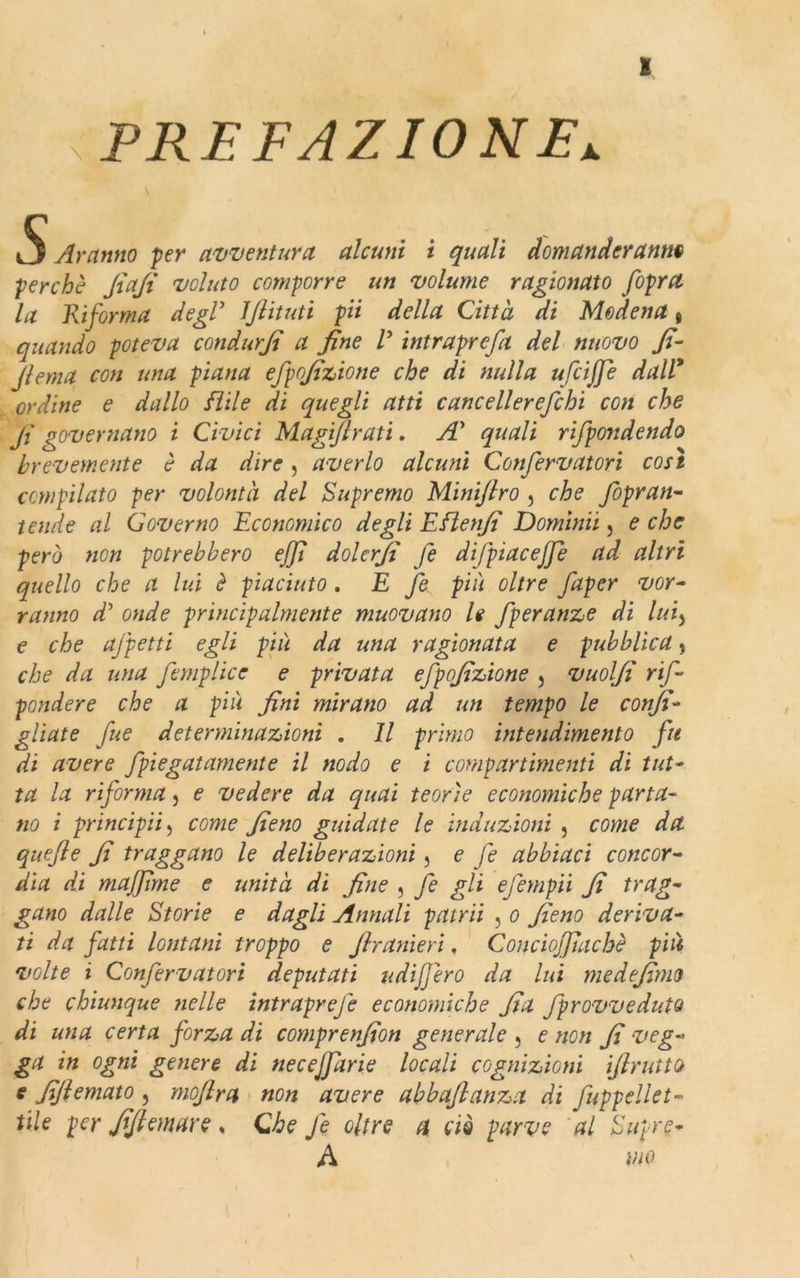 : PREFAZIONE^ X t j Aranno per avventura, alcuni i quali domanderanno perchè Jìafi voluto comporre un volume ragionato fiopra la Riforma degl5 JJlituti pii della Città di Modena t quando poteva condurjt a fine V intraprefa del nuovo fi- Jlema con una piana efpofizione che di nulla ufcifife dall* ordine e dallo fi il e di quegli atti cane eli er efebi con che fi governano i Civici Magifilrati. A' quali rifpondendo brevemente è da dire, averlo alcuni Confervatori così compilato per volontà del Supremo Minifilro , che fiòpran- tende al Governo Economico degli Eflenfi Domimi, e che però non potrebbero ejfii dolerfi fe di/piacefife ad altri quello che a lui è piaciuto. E fe più oltre faper vor- ranno d’ onde principalmente muovano h fperanze di lui, e che ajpetti egli più da una ragionata e pubblica * che da una femplicc e privata efpofizione , vuolfi rifi pendere che a più fini mirano ad un tempo le confi- gliate fue determinazioni . Il primo intendimento fu di avere fpiegatamente il nodo e i compartimenti di tut- ta la riforma , e vedere da quai teorìe economiche parta- no i principii, come fieno guidate le induzioni , come da quefile fi traggano le deliberazioni, e fe abbiaci concor- dia di muffirne e unità di fine , fe gli efempii fi trag- gano dalle Storie e dagli Annali putrii , o fieno deriva- ti da fatti lontani troppo e Jhanieri, Conciofifachè più volte i Confervatori deputati udijfero da lui me defimo che chiunque nelle intraprefe economiche fia fprovveduto di una certa forza di comprenfion generale , e non fi veg- ga in ogni genere di necejfarie locali cognizioni ifirutto e fiflemato, mofilra non avere abbafianza di fuppellet- tile per fifiemare s Che fe oltre a ciò parve al Supre- A tao