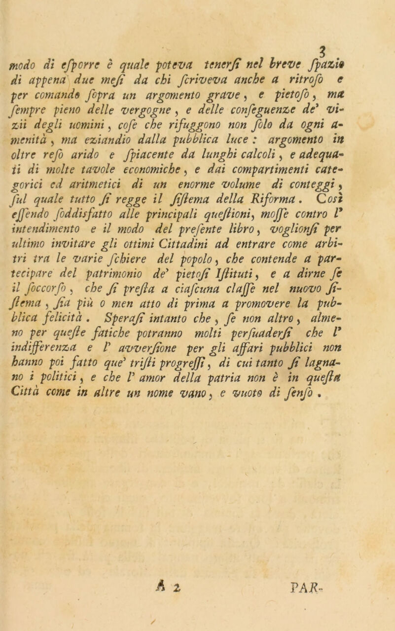 modo di efporre è quale poteva tener fi nel breve fpazi# di appena due mefi da chi fcriveva anche a ritrofo e per comande fipra un argomento grave, e pietofo 9 ma fempre pieno delle vergogne , e delle confeguenze de* vi- zii degli uomini, cofe che rifuggono non filo da ogni a- metiità , ma eziandio dalla pubblica luce : argomento in oltre refi arido e Jpiacente da lunghi calcoli, e adequa- ti di molte tavole economiche, e dai compartimenti cate- gorici ed aritmetici di un enorme volume di conteggi, fui quale tutto fi regge il fiflema della Riforma. Così ejfendo foddisfatto alle principali quefiioni, mojfe contro V intendimento e il modo del prefente libro, voglionfi per ultimo invitare gli ottimi Cittadini ad entrare come arbi- tri tra le varie fchiere del popolo, che contende a par- tecipare del patrimonio de* pietofi IJlituti, e a dirne fe il ficcar fi , che fi prefi a a ci afe una clajfe nel nuovo fi- flema , fia più o men atto di prima a promovere la pub- blica felicità . Sperafi intanto che , fe non altro , alme- no per quefle fatiche potranno molti perfuaderfi che V indifferenza e V avverfione per gli affari pubblici non hanno poi fatto que5 trifii progreffì, di cui tanto fi lagna- no i politici j e che V amor della patria non è in quefttt Città come in altre un nome vano} e vuoto di fenfi .