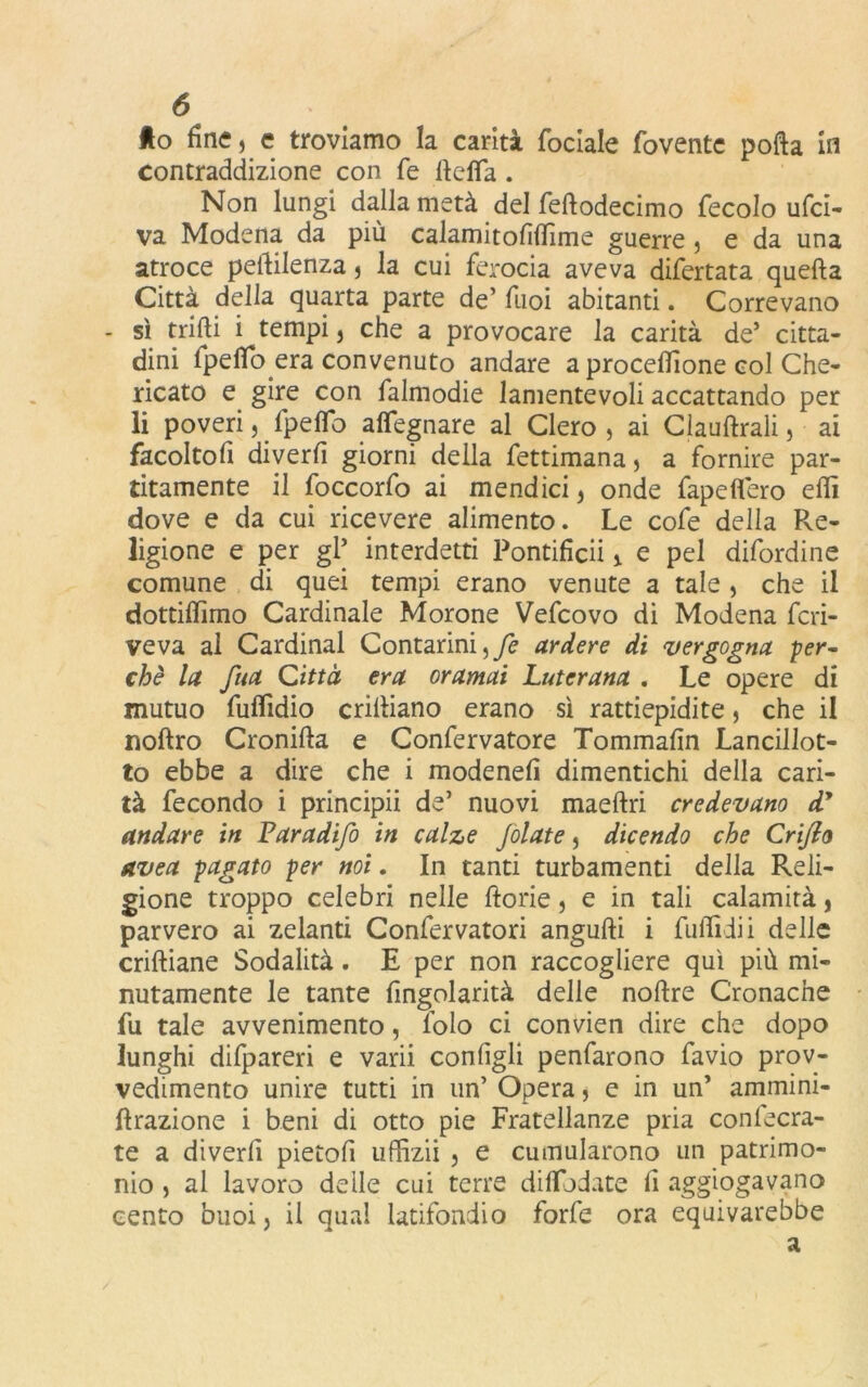 Ao fine , e troviamo la carità fociale foventc polla ifl contraddizione con fé lìdia . Non lungi dalla metà del felìodecimo fecolo ufci- va Modena da più calamitofifiìme guerre, e da una atroce pelìilenza , la cui ferocia aveva difertata quella Città della quarta parte de’ Tuoi abitanti. Correvano - sì trilli i tempi , che a provocare la carità de’ citta- dini fpefib era convenuto andare a procellìone col Che- ricato e gire con falmodie lamentevoli accattando per li poveri, fpelfo affegnare al Clero, ai Claullrali, ai facoltofi diverfi giorni della fettimana, a fornire par- atamente il foccorfo ai mendici, onde fapefiero edì dove e da cui ricevere alimento. Le cofe della Re- ligione e per gl* interdetti Pontifica e pel difordine comune di quei tempi erano venute a tale , che il dottiffimo Cardinale Morone Vefcovo di Modena fcri- veva al Cardinal Contarmi,fe ardere di vergogna per- chè la fua Città era oramai Luterana . Le opere di mutuo fulfidio crilìiano erano sì rattiepidite, che il noftro Croniila e Confervatore Tommafin Lancillot- to ebbe a dire che i modenefi dimentichi della cari- tà fecondo i principii de’ nuovi maellri credevano dy andare in Paradifo in calze Jolate, dicendo che Criflo avea pagato per noi. In tanti turbamenti della Reli- gione troppo celebri nelle fiorie, e in tali calamità, parvero ai zelanti Confervatori angufti i fuflìdii delle criftiane Sodalità. E per non raccogliere qui più mi- nutamente le tante fingolarità delle noftre Cronache fu tale avvenimento, lolo ci convien dire che dopo lunghi difpareri e varii configli penfarono favio prov- vedimento unire tutti in un’ Opera , e in un’ ammini- fìrazione i beni di otto pie Fratellanze pria conlecra- te a diverfi pietofi uffizi! , e cumularono un patrimo- nio , al lavoro delle cui terre dilfodate fi aggiogavano cento buoi, il qual latifondio forfè ora equivarebbe a