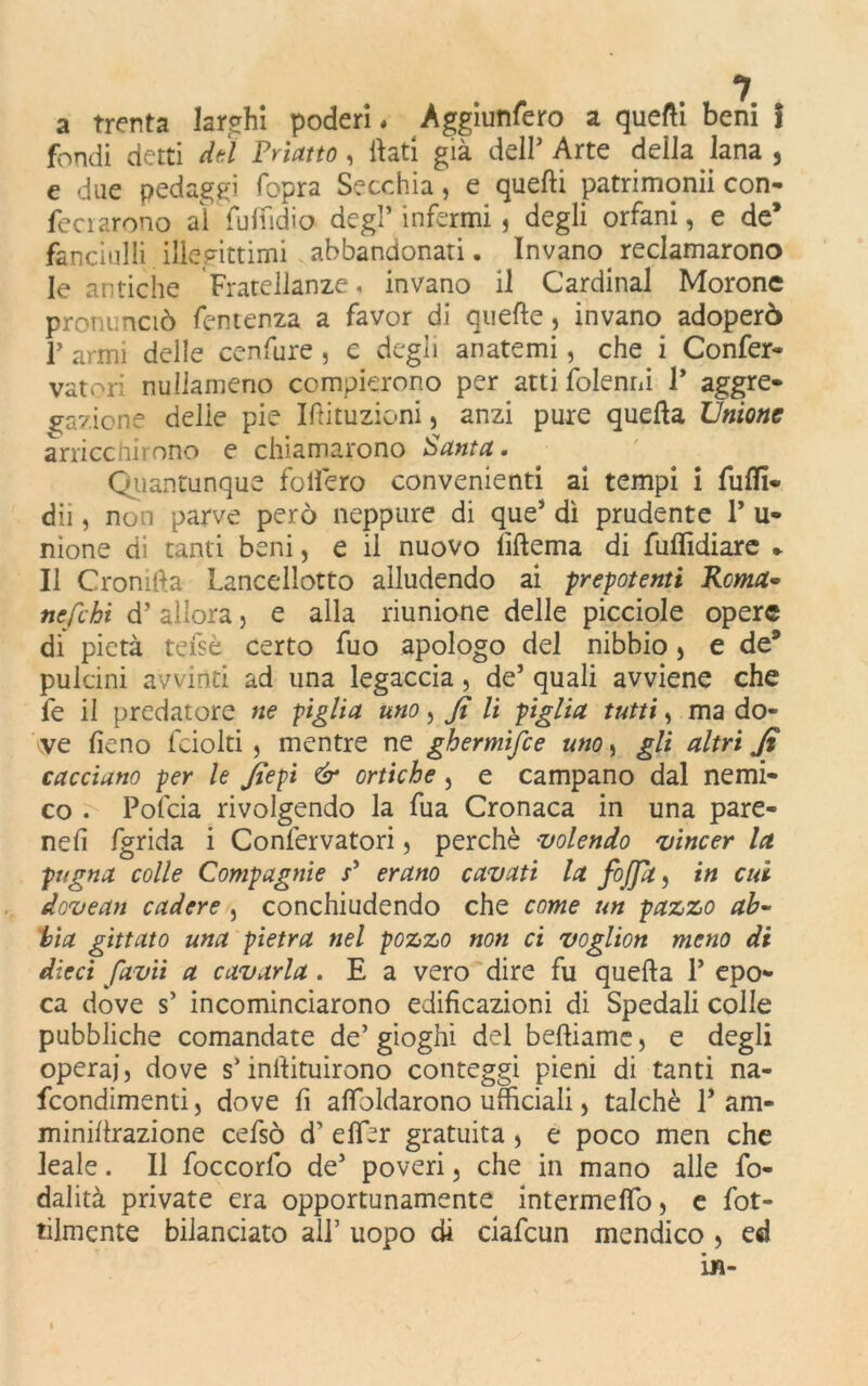 a trenta larghi poderi « Aggiunfero a quelli beni I fondi detti deì Primo, flati già dell’ Arte della lana , e due pedaggi fopra Secchia, e quelli patrimonii con- feci areno al fulfidio degl’infermi, degli orfani, e de* fanciulli illegittimi abbandonati. Invano reclamarono le antiche Fratellanze, invano il Cardinal Morone pronunciò Temenza a favor di quelle, invano adoperò p armi delle cenfure , e degli anatemi, che i Confer- itori nullameno compierono per atti {blenni 1* aggre- gazione delie pie Iftituzioni, anzi pure quella Unione arricchirono e chiamarono Santa. Quantunque follerò convenienti ai tempi i Puffi- dii, non parve però neppure di que’ dì prudente P u- nione di tanti beni, e il nuovo (Ulema di fulììdiare » Il Cromila Lancellotto alludendo ai prepotenti Roma• ne/chi d’allora, e alla riunione delle picciole opere di pietà teisè certo fuo apologo del nibbio, e de9 pulcini avvinti ad una legaccia, de’ quali avviene che fe il predatore ne piglia uno, fi li piglia tutti, ma do- vve fieno fciolti , mentre ne ghermisce uno, gli altri fi cacciano per le fiepi & ortiche, e campano dal nemi- co . Pofcia rivolgendo la fua Cronaca in una pare- nefi fgrida i Conlervatori, perchè volendo vincer la. pugna colle Compagnie P erano cavati la /offa, in cui dovean cadere , conchiudendo che come un pazzo ab- bia gittato una pietra nel pozzo non ci voglion meno di dieci favii a cavarla. E a vero dire fu quella P epo- ca dove s’ incominciarono edificazioni di Spedali colle pubbliche comandate de’ gioghi del belliamc, e degli operai, dove s’inilituirono conteggi pieni di tanti na- feondimenti, dove fi asoldarono ufficiali, talché P am- minillrazione cefsò d’ efibr gratuita , e poco men che leale. Il foccorfo de’ poveri, che in mano alle fo- dalità private era opportunamente intermelfo, e fot- tilmente bilanciato all’ uopo di ciafcun mendico , ed in-