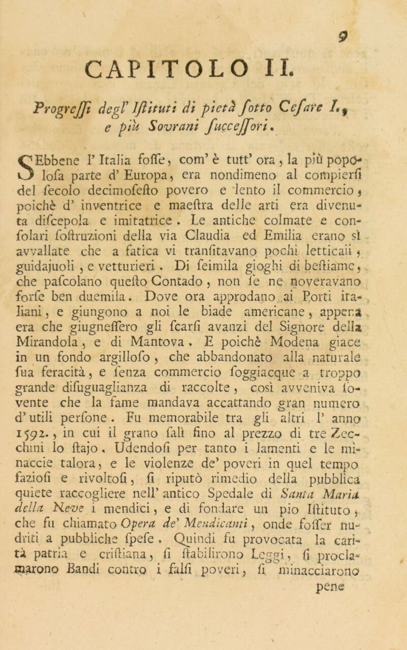 CAPITOLO II. Progrejji degl' JJlituti di pietà fotto Ccfare 1* 9 e piu Sovrani fuccejfori. SEbbene ? Italia fotte, com’ è tutt’ ora , la più popo lofa parte d’Europa, era nondimeno al compierli del fecolo decimofefto povero e lento il commercio j poiché d’ inventrice e maeftra delle arti era divenu- ta difcepola e imitatrice . Le antiche colmate e con- fettati foftruzioni della via Claudia ed Emilia erano sì avvallate che a fatica vi transitavano pochi letticaii 5 guidaiuoli , e vetturieri. Di feimila gioghi di beftiame, che pafcolano quello Contado , non le ne noveravano forfè ben duemila. Dove ora approdano ai Porti ita- liani , e giungono a noi le biade americane , appena era che giugnefiero gli fcarfi avanzi del Signore della Mirandola, e di Mantova . E poiché Modena giace in un fondo argillofo , che abbandonato alla naturale fua feracità, e lenza commercio foggiacquè a troppo grande difuguaglianza di raccolte , così avveniva So- vente che la fame mandava accattando gran numero d’utili perfone. Fu memorabile tra gli altri P anno 1592., in cui il grano fall fino al prezzo di tre Zec- chini lo ftajo, Udendofi per tanto i lamenti e le mi- nacele talora, e le violenze de’ poveri in quel tempo faziofi e rivoltofi, fi riputò rimedio della pubblica quiete raccogliere nell’ antico Spedale di Santa Maria della Heve i mondici, e di fondare un pio Ittituto * che fu chiamato Opera de’ Mendicami, onde fotter nu- dati a pubbliche fpefe , Quindi fu provocata la cari- tà patria e criftiana, fi Stabilirono Peggi, (1 proda* marono Bandi contro i fallì poveri} fi minacciarono pene \