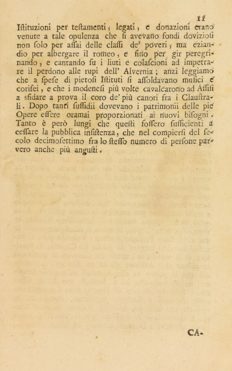 Iftituzioni per teftamenti $ legati * e donazioni erano' venute a tale opulenza che fi avevano fondi doviziofi non folo per affai delle claflì de’ poveri 3- ma ezian- dio per albergare il romeo j e fino per gir peregri- nando j e cantando fu i liuti e colafcioni ad impetra- re il perdono alle rupi dell’ Alvernia ; anzi leggiamo che a fpefe di pietofi Ifiituti fi affocavano mufici c corifei, e che i modenefi più volte cavalcarono ad Affili a sfidare a prova il coro de’ più canori fra i Claufìra- li. Dopo tanfi fuffidii dovevano i patrimonii delle pie Opere eflere oramai proporzionati ai nuovi bifogni. Tanto è però lungi che quelli folfero fufficienti a ceffare la pubblica infifienza, che nel compierli del fe- colo decimofettimo fra lo ftefiò numero di perfone par* vero anche più angulli , CA