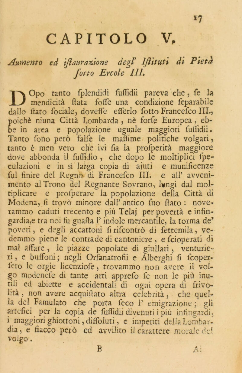 *7 CAPITOLO V, Aumento ed ijlaur azione degl’ Ijlituti di Pietà Jotto Ercole III. DOpo tanto fplendidi furtìdii pareva che , fe la mendicità fiata forte una condizione feparabile dallo dato fociale, dovefle efferlo fotto Francefco III.j poiché niuna Città Lombarda , nè forfè Europea , eb- be in area e popolazione uguale maggiori furtidii. Tanto fono però falfe le mamme politiche volgari, tanto è men vero che ivi fia la profperità maggiore dove abbonda il fuflldio , che dopo le moltiplici lpe- culazioni e in sì larga copia di ajuti e munificenze fui finire del Regnò di Francefco III. e all* avveni- mento al Trono del Regnante Sovrano, lungi dal mol- tiplicare e profperare la popolazione della Città di Modena, fi trovò minore dall5 antico fuo flato : nove- rammo caduti trecento e più Telaj per povertà e infin- gardire tra noi fu guafta T indole mercantile, la torma de’ poveri, e degli accattoni fi rifeontrò di fettemila, ve- demmo piene le contrade di cantoniere , e feioperati di mal affare , le piazze popolate di giullari , venturie- ri , e buffoni ; negli Orfanatrofii e Alberghi fi feoper- fero le orgie licenziofe, trovammo non avere il vol- go modenefe di tante arti apprefo le non le più inu- tili ed abiette e accidentali di ogni opera di frivo- lità , non avere acquirtato altra celebrità, che quel- la del Famulato che porta feco T emigrazione ; gli artefici per la copia de furtidii divenuti i più infingardi, i maggiori ghiottoni, dirtoluti, e imperiti della Lombar- dia, e fiacco però ed avvilito il carattere morale del volgo. 1 B Ai