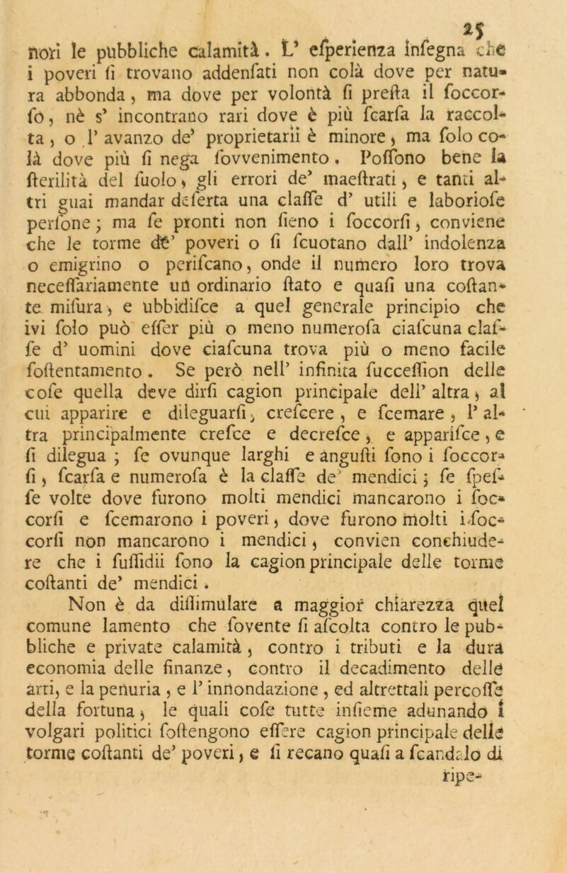 2$ non le pubbliche calamità. V efperienza infegna che i poveri fi trovano addenfati non colà dove per natu» ra abbonda , ma dove per volontà fi preda il foccor- fó , nè s’ incontrano rari dove è più fcarfa la raccol- ta , o 1’ avanzo de’ proprietarii è minore > ma folo co- là dove più fi nega fovvenimento, Poffono bene la fterilità del fuolo » gli errori de’ maefirati , e tanti al- tri guai mandar deferta una clalfe d’ utili e laboriofe pedone ; ma fe pronti non fieno i foccorfi, conviene che le torme dt’ poveri o fi fcuotano dall’ indolenza o emigrino o perifeano, onde il numero loro trova necelfariamente un ordinario fiato e quali una collan- te milura, e ubbidilce a quel generale principio che ivi folo può effer più o meno numerofa cialcuna claf- fe d’ uomini dove ciafcuna trova più o meno facile fofientamento . Se però nell’ infinita fuccefiion delle cole quella deve dirfi cagion principale dell’ altra * a! cui apparire e dileguarfi > crefcere , e feemare , 1’ al- tra principalmente crefce e decrefce , e apparifee , e lì dilegua ; fe ovunque larghi e angufti fono i foccor- fi j fcarfa e numerofa è la clalfe de' mendici ; fe fpef- fe volte dove furono molti mendici mancarono i foc- corfi e feemarono i poveri > dove furono molti ifoc- corfi non mancarono i mendici * convien conchiude- re che i fuflidii fono la cagion principale delle torme collanti de’ mendici * Non è da dilli mutare a maggior chiarezza quel comune lamento che fovente fi afcolta contro le pub- bliche e private calamità , contro i tributi e la dura economia delle finanze, contro il decadimento delle arti, e la penuria , e 1’ ^mondazione , ed altrettali percolfe della fortuna * le quali cofe tutte infieme adunando 1 volgari politici foftengono elìere cagion principale delle torme collanti de’ poveri, e fi recano quali a fcandalo di ripe-