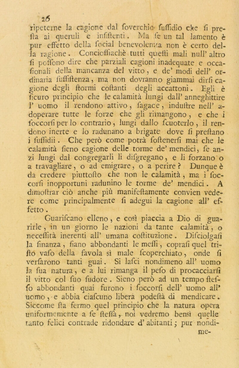 2(5 ripeterne la cagione dal foverchìò* fuflidio cke fi pre- ila ai queruli e infittenti. Ma le un tal lamento è pur effetto della focial benevolenza non è certo del- la ragione. Concicflìachè tutti quelli mali nuli* altro fi pedono dire che parziali cagioni inadequate e occa- fionali della mancanza del vitto, e de’ modi dell’ or- dinaria fulfiftenza, ma non dovranno giammai dirli ca- gione degli dormi colanti degli accattoni. Egli è licuro principio che le calamità lungi dall’ anneghittire 1’ uomo il rendono attivo, làgace, indurre nell’ a- doperare tutte le forze che gli rimangono , e che i foccorli per lo contrario 5 lungi dallo fcuotcrlo , il ren- dono inerte e lo radunano a brigate dove fi predano j luffìdii. Che però come potrà fodenerfi mai che le calamità fieno cagione delle torme de’mendìci, fe an- zi lungi dal congregarli li difgregano, e li forzano o a travagliare } o ad emigrare, o a perire ì Dunque è da credere piuttodo che non le calamità , ma ì foc- corfi inopportuni radunino le torme de’ mendici. A dimodrar ciò anche più manifedamente convien vede- re come principalmente fi adegui la cagione all’ ef- fetto . Guarifcano elleno, e così piaccia a Dio di gua- rirle , in un giorno le nazioni da tante calamità, o necefiìtà inerenti all’ umana codituzione. Difciolgafi la finanza, fiano abbondanti le medi, coprali quel tri- do vafo della favola sì male fcoperchiato, onde fi verfarono tanti guai. Si lafci nondimeno all’ uomo la fua natura, e a lui rimanga il pefo di procacciarli il vitto col fuo fudore . Sieno però ad un tempo def- fo abbondanti quai furono i foccorfi dell’ uomo all* uomo 5-e abbia ciafcuno libera podedà di mendicare. Siccome da fermo quel principio che la natura opera uniformemente a fe deffar noi vedremo bensì quelle tanto felici contrade ridondare d’ abitanti ; pur nondi- me-