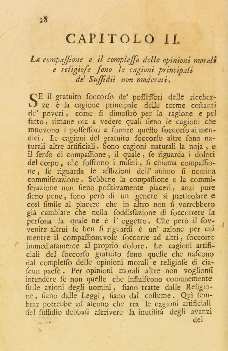 CAPITOLO IL La compajjtone e il compleffo delle opinioni morali e religiofe fono le cagioni principali de Staffi dii non moderati. SE il gratuito foccorfo de’ poffefTori delle ricchez- ze è la cagione principale delle torme collanti de’ poveri, come li dimollrò per la ragione e pel fatto 5 rimane ora a vedere quali lìeno le cagioni che muovono i poffelibri a fornire quello foccorfo ai men- dici. le cagioni del gratuito foccorfo altre fono na- turali altre artificiali. Sono cagioni naturali la noja ) e il fenfo di compalfione , il quale > fe riguarda i dolori del corpo 5 che folfrono i miferi, fi chiama compalfio- ne , fe riguarda le afflizioni dell’ animo fi nomina commiferazione . Sebbene la compalfione e la commi- ferazione non fieno pofitivamente piaceri , anzi pure fieno pene, fono però di un genere sì particolare e così limile al piacere che in altro non lì vorrebbero già cambiare che nella foddisfazione di {occorrere la perfona la quale ne è E oggetto. Che però il fov- venire altrui fe ben fi riguardi è un’ azione per cui mentre il compalfionevole foccorre ad altri 5 foccorre immediatamente al proprio dolore. Le cagioni artifi- ciali del foccorfo gratuito fono quelle che nafeono dal compleffo delle opinioni morali e religiofe di cia- fcun paefe. Per opinioni morali altre non voglionfi intendere fe non quelle che influifeono comunemente filile azioni degli uomini, fiano tratte dalle Religio- ne , fiano dalle Leggi, fiano dal coftume. Qui fem- brar potrebbe ad alcuno che tra le cagioni artificiali del fuffidio debbafi aferivere* la inutilità degli avanzi del