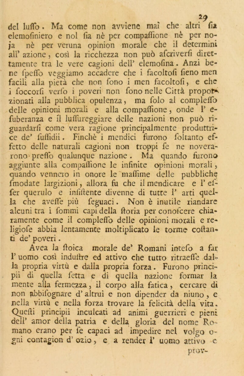 del lutto . Ma come non avviene mai che altri fi a elemofiniero e noi fi a nò per compattìone nè per no- ja. nè per veruna opinion morale che il determini all’ azione , così la ricchezza non può afcriverfi diret- tamente tra le vere cagioni dell’ elemofina. Anzi be- ne fpeflò veggiamo accadere che i facoltofi fieno men facili alla pietà che non fono i men facoltofi > e che i foccorfi verfo i poveri non fono nelle Città proporr zionati alla pubblica opulenza, ma folo al compiette) delle opinioni morali e alla compattìone, onde P e- fuberanza e il luttureggiare delle nazioni non può ri- guardarli come vera ragione principalmente produttri- ce de’ fufiìdii. Finché i mendici furono foltanto ef- fetto delle naturali cagioni non troppi fe ne novera- rono-pretto qualunque nazione. Ma quando furono aggiunte alla compattìone le infinite opinioni morali, quando vennero in onore le mattane delle pubbliche fmodate largizioni, allora fu che il mendicare e P ef- fer querulo e infittente divenne di tutte P arti quel- la che aveffe più feguaci. Non è inutile riandare alcuni tra i fommi capi della ftoria per conofcere chia- ramente come il completto delle opinioni morali e re- ligiofe abbia lentamente moltiplicato le torme collan- ti de’ poveri. Avea la ttoica morale de* Romani intefo a far P uomo così induttre ed attivo che tutto ritraette dal- la propria virtù e dalla propria forza. Furono princi- pii di quella fetta e di quella nazione formar la mente alla fermezza, il corpo alla fatica , cercare di non abbifognare d’ altrui e non dipender da niuno , e nella virtù e nella forza trovare la felicità della vita. Quelli principii inculcati ad animi guerrieri e pieni delP amor della patria e della gloria del nome Ro- mano erano per fe capaci ad impedire nel volgo o- gni contagion d’ ozio, e a render P uomo attivo c prov-