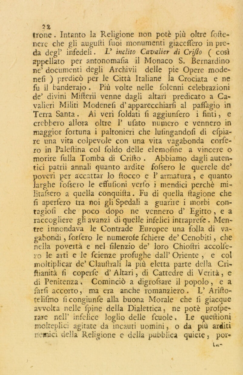 trone. Intanto la Religione non potè più oltre forte- nere che gli augulfi fuoi monumenti giacdfero in pre- da degl’ infedeli. V inclito Cavalier di Crijìo ( così appellato per antonomafia il Monaco S. Bernardino ne’ documenti degli Archivii delle pie Opere mode- nefi ) predicò per le Città Italiane la Crociata e ne fu il banderaio. Più volte nelle folenni celebrazioni de’ divini Mifterii venne dagli altari predicato a Ca- valieri Militi Modenefi d’apparecchiarli al pafiagio in Terra Santa. Ai veri foldati fi aggiunfero i finti, e crebbero allora oltre P ubato numero e vennero in maggior fortuna i paltonieri che lufingandofi di efpia- re una vita colpevole con una vita vagabonda corfe- ro in Palcftina col foldo delle elemofine a vincere o morire bulla Tomba di Crillo . Abbiamo dagli auten- tici patrii annali quanto ardite fofsero le querele de* poveri per accattar lo ftocco e P armatura, e quanto larghe fofsero le effufioni verfo i mcndici perchè mi- litafsero a quella conquida. Fu di quella fiagione che fi aperfero tra noi gli Spedali a guarire i morbi con- tagiofi che poco dopo ne vennero d’ Egitto, e a raccogliere gli avanzi di quelle infelici intraprefe . Men- tre innondava le Contrade Europee una folla di va- gabondi , forfero le numerole fchiere de’ Cenobiti, che nella povertà e nel filenzio de’ loro Chioftri accolle- rò le arti e le fcienze profughe dall’ Oriente , e col moltiplicar de’ Claustrali la più eletta parte della Cri* ffianità fi coperfe d’Altari, di Cattedre di Verità, e di Penitenza, Cominciò a digrofsare il popolo, e a farfi accorto, ma era anche romanziero. L’ Arido- telifmo ficongiunfe alla buona Morale che fi giacque avvolta nelle fpine della Dialettica, ne potè profpe- rare nell’ infelice loglio delle fcuole. Le queftioni molteplici agitate da incauti uomini, o da più arditi nemici della Religione e della pubblica quiete, por*