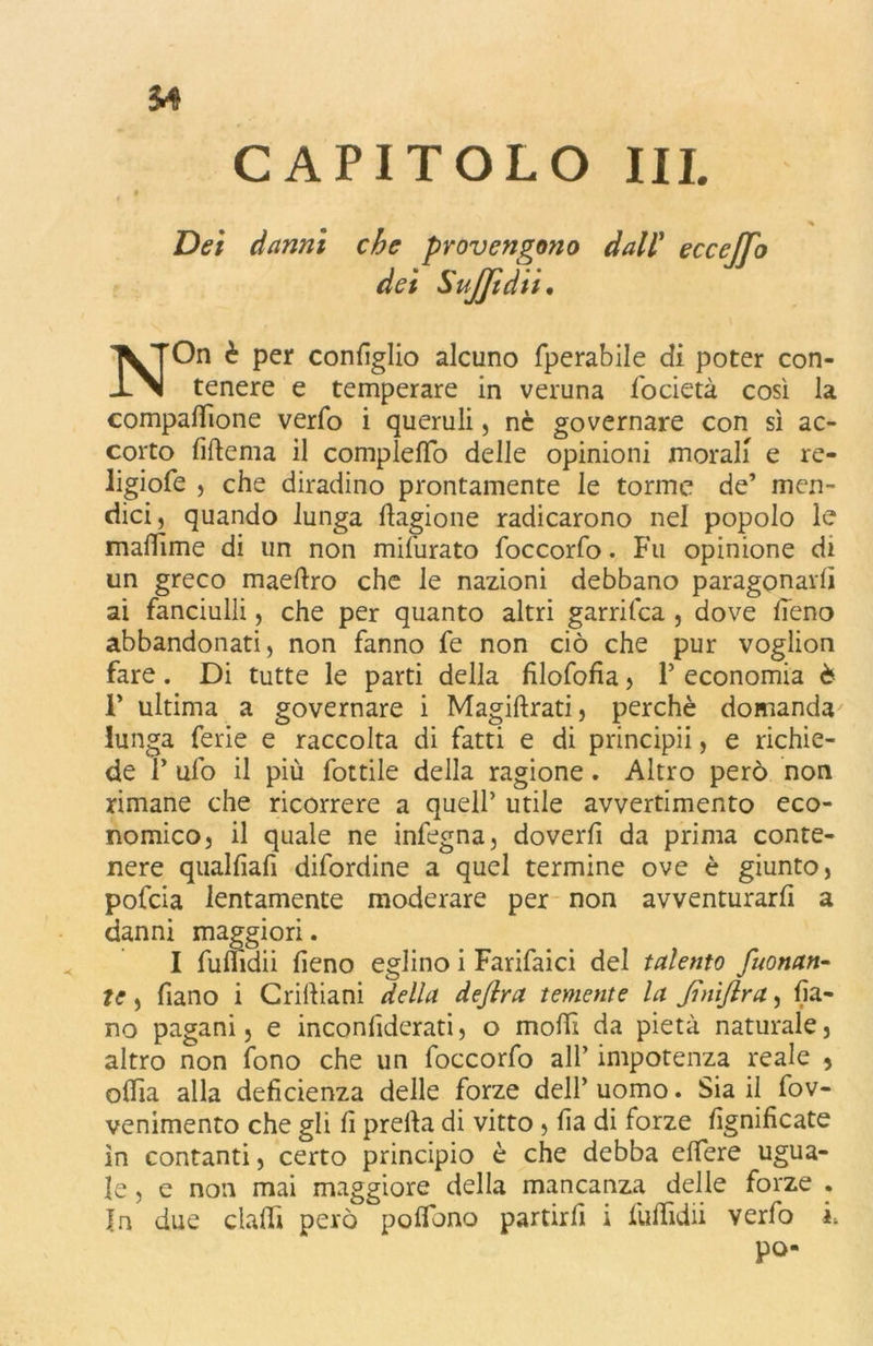 On è per configlio alcuno fperabile di poter con tenere e temperare in veruna focietà così la compattione verfo i queruli, nc governare con sì ac- corto fiftema il compietti) delle opinioni morali e re- ligiofe , che diradino prontamente le torme de’ mai- dici, quando lunga fiagione radicarono nel popolo le maffime di un non mifurato foccorfo. Fu opinione di un greco maeftro che le nazioni debbano paragonarli ai fanciulli, che per quanto altri garrifca , dove fieno abbandonati, non fanno fe non ciò che pur voglion fare. Di tutte le parti della filofofia, P economia è 1* ultima a governare i Magiftrati, perchè domanda lunga ferie e raccolta di fatti e di principii, e richie- de P ufo il più fottile della ragione. Altro però non rimane che ricorrere a quell’ utile avvertimento eco- nomico, il quale ne infegna, doverfi da prima conte- nere qualfiafi difordine a quel termine ove è giunto, pofcia lentamente moderare per non avventurarli a danni maggiori. I fuflidii fieno eglino i Farifaici del talento fuonan• te, Piano i Crittiani della deflra temente la Jìnì/lra, fia- no pagani, e inconfiderati, o molli da pietà naturale, altro non fono che un foccorfo all’ impotenza reale , odia alla deficienza delle forze dell’uomo. Sia il fov- venimento che gli fi pretta di vitto , fia di forze lignificate in contanti, certo principio è che debba ettere ugua- le , e non mai maggiore della mancanza delle forze . In due datti però polfiono partirli i fiuttìdii verfo i. po-