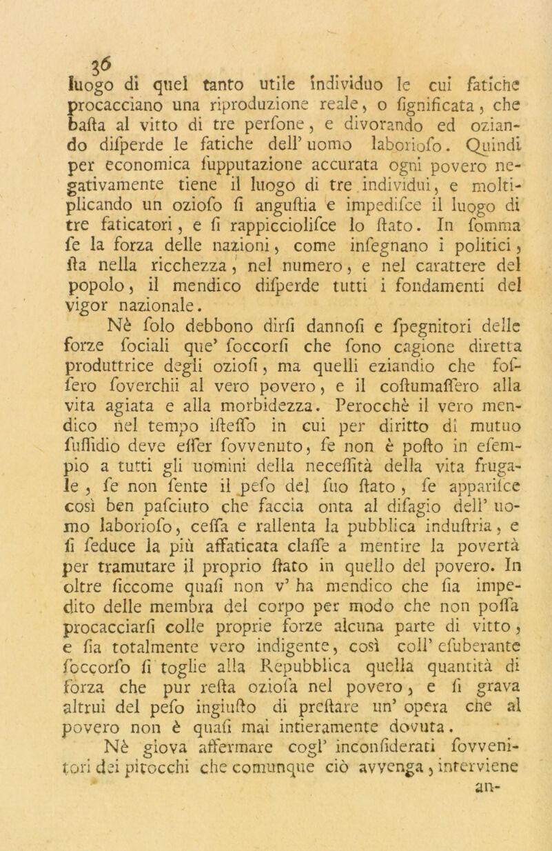 luogo di quel tanto utile individuo le cui fatiche procacciano una riproduzione reale , o lignificata, che balla al vitto di tre perfone, e divorando ed ozian- do difperde le fatiche dell’ uomo laboriofo. Quindi per economica fupputazione accurata ogni povero ne- gativamente tiene il luogo di tre individui, e molti- plicando un oziofo fi anguflia e impedifce il luogo di tre faticatori, e fi rappicciolifce lo flato. In fomma fe la forza delle nazioni, come infegnano i politici , ila nella ricchezza , nel numero, e nel carattere del popolo 3 il mendico difperde tutti i fondamenti del vigor nazionale. Nè folo debbono dirli dannofì e fpegnitori delle forze fociali que’ foccorfi che fono cagione diretta produttrice degli oziofì, ma quelli eziandio che fof- fero foverchii al vero povero, e il coflumafìero alla vita agiata e alla morbidezza. Perocché il vero men- dico nel tempo ifteffo in cui per diritto di mutuo fuflìdio deve effer fovvenuto, fe non è pollo in efem- pio a tutti gli uomini della neceffità della vita fruga- le 3 le non fente il pelo del fuo flato , fe apparilce così ben pafciuto che faccia onta al difagio dell’ uo- mo laboriofo, ceffa e rallenta la pubblica induflria, e lì feduce la più affaticata claffe a mentire la povertà per tramutare il proprio flato in quello del povero. In oltre fìccome quali non v’ ha mendico che fia impe- dito delle membra del corpo per modo che non polla procacciarli colle proprie forze alcuna parte di vitto, e fia totalmente vero indigente, così coll’ efuberantc foccorfo fi toglie alla Repubblica quella quantità di forza che pur retta ozioià nel povero, e fi grava altrui del pefo ingiuflo di prcflare un5 opera cne al povero non è quali mai intieramente dovuta. Nè giova affermare cogl’ inconfiderati fovveni- tori dei pitocchi che comunque ciò avvenga , interviene