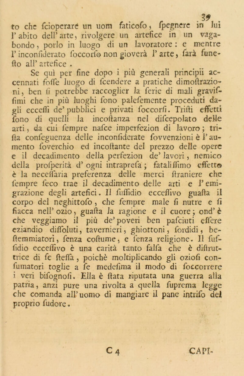 to che feioperaré un uom faticofo , fpegnerc in lui l’abito dell’arte, rivolgere un artefice in un vaga- bondo , porlo in luogo di un lavoratore : e mentre l’inconfiderato foccorib non gioverà l’arte, farà fune- fio all’ artefice . Se qui per fine dopo i più generali principii ac- cennati folle luogo di feendere a pratiche dimofirazio- ni, ben lì potrebbe raccoglier la ferie di mali gravif- fimi che in più luoghi fono palefemente proceduti da- gli eccedi de’pubblici e privati foccorfì. Trilli effetti fono di quelli la incoftanza nel difcepolato delle arti, da cui fempre nafee imperfezion di lavoro ; tri- lla confeguenza delle inconfiderate fovvenzioni è l’au- mento foverchio ed incollante del prezzo delle opere e il decadimento della perfezion de’ lavori, nemico della profperità d’ ogni intraprefa ; fatali Ifimo effetto è la neceflaria preferenza delle merci firaniere che fempre feco trae il decadimento delle arti e l’emi- grazione degli artefici. Il fulfidio ecceflivo guafla il corpo del neghittofo , che fempre male fi nutre e lì fiacca nell’ ozio, guafla la ragione e il cuore ; ond’ è che veggiamo il più de’poveri ben pafeiuti effere eziandio difìoluti, tavernieri, ghiottoni, fordidi, be- fiemmiatorì, fenza collume, e lenza religione. Il fùf- fidio eccelfivo è una carità tanto falfa che è difìrut- trice di fe ftelfa , poiché moltiplicando gli oziofi con- fumatori toglie a fe medefima il modo di foccorrere i veri bifognofi. Ella è fiata riputata una guerra alla patria, anzi pure una rivolta a quella fuprema legge che comanda all’uomo di mangiare il pane intrifo del proprio fudore.