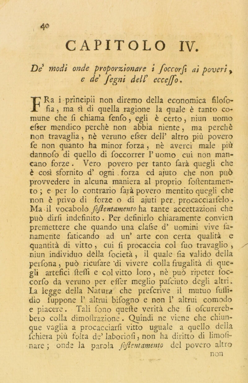 CAPITOLO IV. De modi onde proporzionare i foce orft ai poveri > e de fegni dell’ eccejfo. FRa i prlncipii non diremo della economica filofo- fia, ma sì di quella ragione la quale è tanto co- mune che fi chiama fenfo, egli è certo, niun uomo efser mendico perchè non abbia niente 5 ma perchè non travaglia, nè veruno efser dell’ altro più povero fe non quanto ha minor forza, nè averci male più dannofo di quello di foccorrer P uomo cui non man- cano forze. Vero povero per tanto farà quegli che è così sfornito d’ ogni . forza ed ajuto che non può provvedere in alcuna maniera al proprio foftentamen- to ; e per lo contrario farà povero mentito quegli che non è privo di forze o di ajuti per. procacciartelo. Ma di vocabolo fojl e nt amento ha tante accettazioni che può dirfi indefinito. Per definirlo chiaramente convien premettere che quando una clafse d’ uomini vive fi- namente faticando ad un* arte con certa qualità e quantità di vitto , cui fi procaccia col fuo travaglio , / niun individuo della focietà , il quale fia valido della perfona, può ricufare 'di vivere colla frugalità di que- gli artefici ftefiì e col vitto loro, nè può ripeter foc- corfo da veruno per efler meglio pafeiuto degli altri. La legge della Natura che preferivo il mutuo fuiìì- dio luppone P altrui bifogno e non P altrui comodo e piacere. Tali fono quefte verità che fi ofeurereb- bcro colla dimofirazione . Quindi ne viene che chiun- que vaglia a procacciarfi vitto uguale a quello della fchiera più folta de’ laboriofi, non ha diritto di limoli- nate ; onde la parola Jofient amento del povero altro non