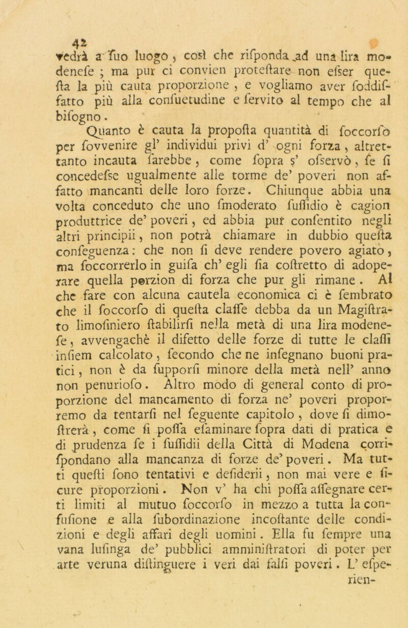 4* vedrà a Tuo luogo > così che rifponda „ad una lira mo- denefe ; ma pur ci convien proteilare non efser que- lla la più cauta proporzione , e vogliamo aver fòddif- fatto più alla confuetudine e fervito al tempo che al bifogno. Quanto è cauta la propofìa quantità di foccorfò per fovvenire gl* individui privi d’ ogni forza , altret- tanto incauta farebbe , come l'opra s’ ofservò, fe fi concedefse ugualmente alle torme de’ poveri non af- fatto mancanti delle loro forze. Chiunque abbia una volta conceduto che uno fmoderato fuflìdio è cagion produttrice de’ poveri, ed abbia put confentito negli altri principii, non potrà chiamare in dubbio quella confeguenza : che non lì deve rendere povero agiato, ma foccorrerlo in guifa eh’ egli fia corretto di adope- rare quella perzion di forza che pur gli rimane . Al che fare con alcuna cautela economica ci c fembrato che il foccorfo di quella clafTe debba da un Magiftra- to limofiniero ftabilirfì nella metà di una lira modene- fe, avvengachè il difetto delle forze di tutte le dalli infiem calcolato , fecondo che ne infegnano buoni pra- tici , non è da fupporfi minore della metà nell’ anno non penuriofo. Altro modo di generai conto di pro- porzione del mancamento di forza ne’ poveri propor- remo da tentarfi nel feguente capitolo , dove fi dimo- flrerà, come li poffa elàminare fopra dati di pratica e di prudenza fe i fullidii della Città di Modena corri- fpondano alla mancanza di forze de’ poveri. Ma tut- ti quelli fono tentativi e defìderii, non mai vere e li- cure proporzioni. Non v’ ha chi polfa alfegnare cer- ti limiti al mutuo foccorfo in mezzo a tutta la con- fufione e alla fubordinazione incollante delle condi- zioni e degli affari degli uomini. Ella fu fempre una vana lufinga de’ pubblici a m mi ni lira tori di poter per arte veruna dilìinguere i veri dai falli poveri. L’ efpe- rien-