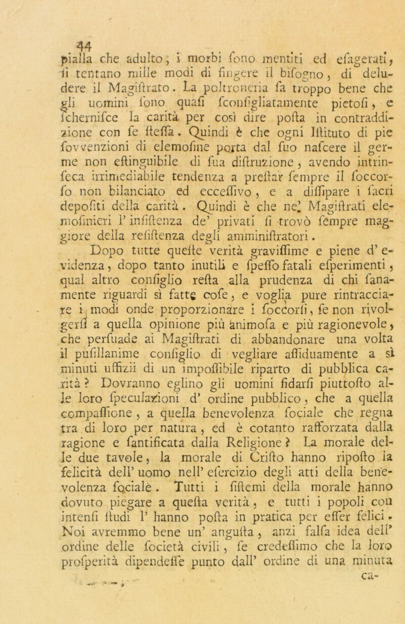 pialla che adulto, i morbi fono mentiti ed efagerati* fi tentano mille modi di fingere il bifogno, di delu- dere il M agili rato. La poltroneria fa troppo bene che gli uomini fono quafi fconfigliatamente pietofi > e ichernifce la carità per così dire poda in contraddi- zione con fe deffa. Quindi è che ogni Iilituto di pie fovvenzioni di elemofime porta dal fuo nafcere il ger- me non eftinguibile di fua didruzione , avendo intrin- feca irrimediabile tendenza a predar fempre il foccor- fo non bilanciato ed eccepivo , e a dilTlpare 1 facri depositi della carità. Quindi è che nel Magi tirati eie- mofinieri P infiftenza de’ privati fi trovò fempre mag- giore della relìlienza degli amminiftratori. Dopo tutte quelle verità graviffime e piene d’ e- videnza, dopo tanto inutili e fpeffo fatali efperimenti 5 qual altro configlio refta alla prudenza di chi lana- mente riguardi sì fatte cofe, e voglia pure rintraccia- re i modi onde proporzionare i focCorli, fe non rivol- gerli a quella opinione più ànimofa e più ragionevole, che perfuade ai Magidrati di abbandonare una volta il pufillanime configlio di vegliare aflìduamente a sì minuti uffizii di un imponibile riparto di pubblica ca- rità ? Dovranno eglino gli uomini fidarli piuttodo al- le loro fpeculazioni d’ ordine pubblico , che a quella compafiTione , a quella benevolenza fociale che regna tra di loro per natura , ed è cotanto rafforzata dalla ragione e fantificata dalla Religione ì La morale del- le due tavole, la morale di Grido hanno ripodo la felicità dell’ uomo nell’ efercizio degli atti della bene- volenza faciale. Tutti i fidemi della morale hanno dovuto piegare a queda verità, e tutti i popoli con intendi dudi 1’ hanno poda in pratica per effer felici - Noi avremmo bene un’ anguda , anzi falda idea dell’ ordine delie focietà civili, fe credeflimo che la loro profperità dipendere punto dall’ ordine di una minuta ca-