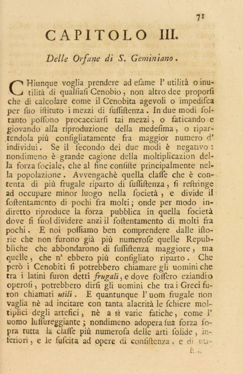 CAPITOLO III. Delle Orfane dì S* Geminiano. CHiunque voglia prendere ad efame 1* utilità o inu- tilità di qualfiafi Cenobio , non altro dee proporli che di calcolare come il Cenobita agevoli o impedifca per fuo iftituto i mezzi di fufliltenza. In due modi fol- tanto poffono procacciarli tai mezzi, o faticando e giovando alia riproduzione della medelìma , o ripar- tendola più conligliatamente fra maggior numero d* individui. Se il fecondo dei due modi è negativo : nondimeno è grande cagione della moltiplicazion del- la forza fociale, che al fine confitte principalmente nel- la popolazione . Avvengachè quella dalle che è con- tenta di più frugale riparto di fufliltenza, fi refiringe ad occupare minor luogo nella focietà 5 e divide il foftentamento di pochi fra molti; onde per modo in- diretto riproduce la forza pubblica in quella focietà dove fi fuol dividere anzi il foltentamento di molti fra pochi. E noi polliamo ben comprendere dalie ilio- rie che non furono già più numerofe quelle Repub- bliche che abbondarono di fufliltenza maggiore, ma quelle , che n’ ebbero più configliato riparto . Che però i Cenobiti fi potrebbero chiamare gli uomini che tra i latini furon detti frugali, e dove foflero eziandio operoli j potrebbero dirli gli uomini che tra i Greci fu- ron chiamati utili. E quantunque 1’ uom frugale non vaglia nè ad incitare con tanta alacrità le fchiere mol- tiplici degli artefici, nè a sì varie fatiche, come F uomo luffureggiante ; nondimeno adopera lua forza fo- pra tutta la clalfe più numerofa delle arti foiide, in- feriori , e le fufcita ad opere di confidenza, e di u ti- fi