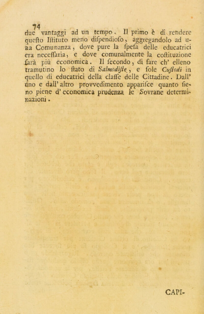 due vantaggi ad un tempo » II primo è di rendere quello Iflituto meno difpendiofo > aggregandolo ad ri- sia Comunanza, dove pure la fpefa delle educatrici era neceflTaria, e dove comunalmente la coftituzione Xarà più economica. 11 fecondo 5 di fare eh’ elleno tramutino lo fiato di Salmodijle , e fole Cujiodt in quello di educatrici della claffe delle Cittadine. Dall’ Uno e dall’altro provvedimento apparifee quanto fie* no piene d5 economica prudenza le Covrane determi- nazioni .