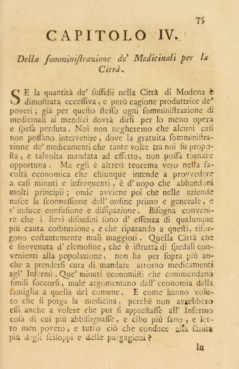 CAPITOLO IV Della J’ommintflrazione de Medicinali per Città. la SE la quantità de’ fuflìdii nella Città di Modena è dimoftrata eccelli va , e però cagione produttrice de* poveri ; già per quello fteflb ogni fomminiftrazione di medicinali ai mendici dovrà dirli per lo meno opera e Ipefa perduta. Noi non negheremo che alcuni cali non pollano intervenire , dove la gratuita fomminiftra- zione de medicamenti che tante volte tra noi fu propo- rla j e talvolta mandata ad effetto* non polfa tornare opportuna . Ma egli è altresì teorema vero nella fa- coltà economica che chiunque intende a provvedere a cafi minuti e infrequenti , è d’ uopo che abbandoni molti principii ; onde avviene poi che nelle aziende nafee la lconneflione dell’ordine primo e generale, e s’induce confusone e diinpazione » Bifogna conveni- re che i lievi difordini fono d’ effenza di qualunque più cauta coffituzione j e che riparando a quelli, riful- gono collantemente mali maggiori. Quella Città che è fovvenuta d’ elemoline , che è iftrutta di (pedali con- venienti alla popolazione, non ha per l'opra più an- che a prenderli cura di mandare attorno medicamenti agl’ Infermi. Que’ minuti economiffi che commendano limili loccorfi, male argomentano dall’ economia della famiglia a quella del comune. E come hanno volu- to che fi porga la medicina, perchè non avrebbero efiì anche a volere che pur fi apprdlaffe al!’ Infermo colà di cui piu abbifognaffe, e cibo più fano ? e let- to men povero* e tutto ciò che conduce adìa ffuùu più degli fc doppi e delle purgazioni ? la