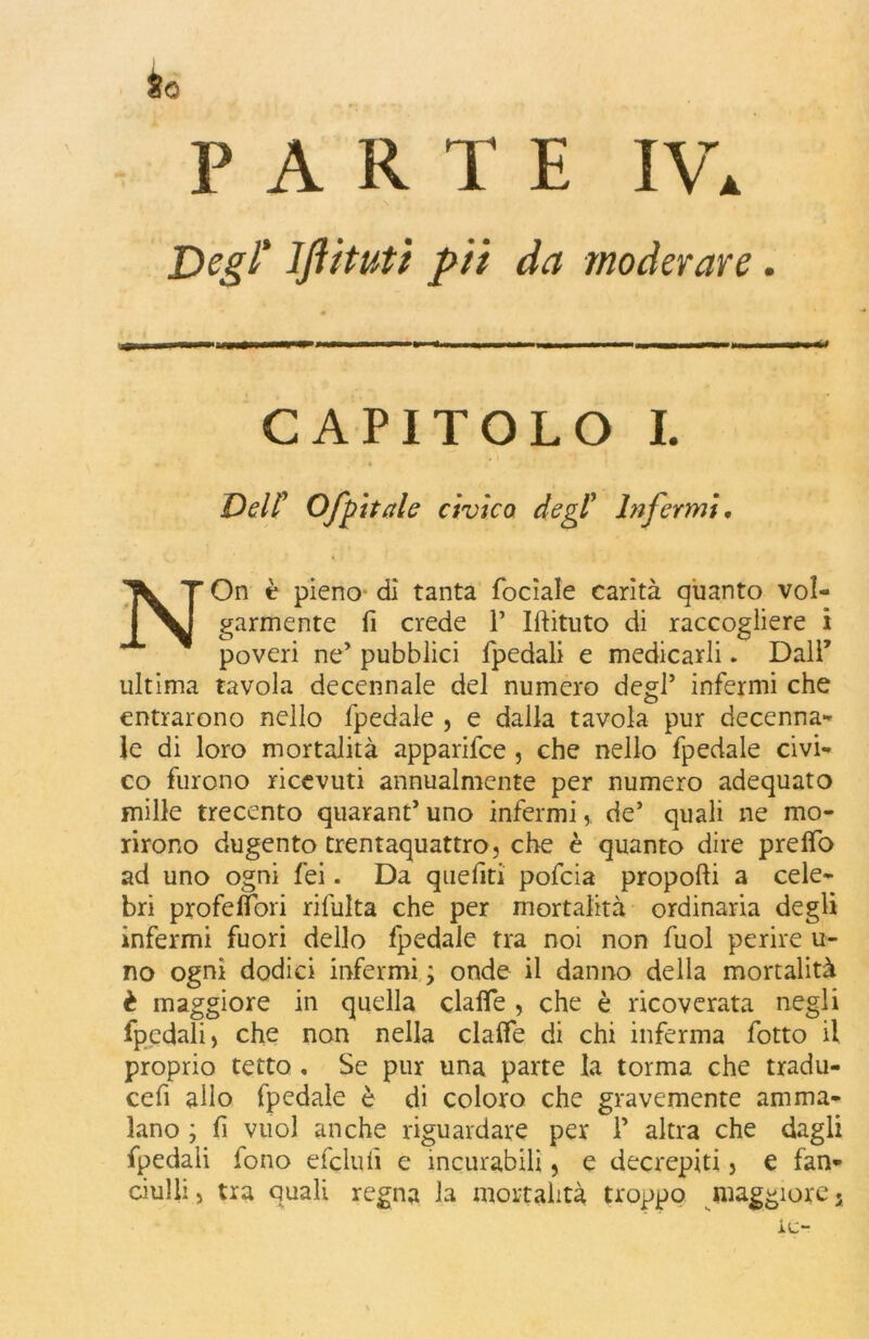 PARTE 1\\ Degl* lfiituti pii da moderare. CAPITOLO I. « • Dell1 Ofpitale civico degl1 Infermi, NOn è pieno di tanta focìale carità quanto vol- garmente fi crede P Iftituto di raccogliere i poveri ne’ pubblici fpedali e medicarli. Dall’ ultima tavola decennale del numero degl’ infermi che entrarono nello fpedale , e dalla tavola pur decenna- le di loro mortalità apparifce , che nello fpedale civi- co furono ricevuti annualmente per numero adequato mille trecento quarant’ uno infermide* quali ne mo- rirono dugento trentaquattro, che è quanto dire prelfo ad uno ogni fei. Da quefiti pofcia proporti a cele- bri profeflori rifulta che per mortalità ordinaria degli infermi fuori dello fpedale tra noi non fuol perire li- no ogni dodici infermi ; onde il danno della mortalità è maggiore in quella clafle , che è ricoverata negli fpedali, che non nella clafle di chi inferma fotto il proprio tetto . Se pur una parte la torma che tradu- cefi allo fpedale è di coloro che gravemente amma- lano ; fi vuol anche riguardare per P altra che dagli fpedali iono efelidi e incurabili, e decrepiti} e fan- ciulli , tra quali regna la mortalità troppo maggiore. le-