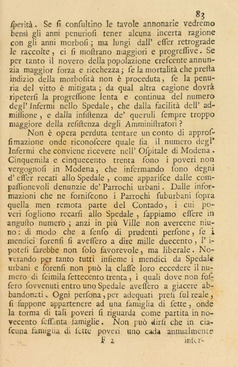 /perità. Se fi confultino le tavole annonarie vedremo bensì gli anni penuriofi tener alcuna incerta ragione con gli anni morbofì ; ma lungi dall’ efTer retrograde le raccolte , ci fi moftrano maggiori e progreflive. Se per tanto il novero della popolazione crescente annun- zia maggior forza e ricchezza ; fe la mortalità che preila indizio della morbofìtà non è proceduta , fe la penu- ria del vitto è mitigata ; da qual altra cagione dovrà ripeterli la progrettione lenta e continua del numero degl’ Infermi nello Spedale, che dalla facilità dell’ ad- miliìone , e dalla influenza de’ queruli fempre troppo maggiore della refiftenza degli Amminiflratori ? Non è opera perduta tentare un conto di approf- fìmazione onde riconofcere quale fìa il numero degl* Infermi che conviene ricevere nell’ Ofpitale di Modena . Cinquemila e cinquecento trenta fono i poveri non vergognofi in Modena, che infermando fono degni d’ efTer recati allo Spedale , come apparifce dalle com- paflionevoli denunzie de’ Parrochi urbani. Dalle infor- mazioni che ne fornifcono i Parrochi fuburbani fopra quella men remota parte del Contado, i cui po- veri fogliono recarli allo Spedale , Pappiamo eflere in anguflo numero ; anzi in più Ville non avercene niu- no : di modo che a fenfo di prudenti perfone, fe i mendicì forenfi fi aveffero a dire mille duecento , P i- poteli farebbe non folo favorevole, ma liberale. No- verando per tanto tutti infieme i mendici da Spedale urbani e forenfi non può la claffe loro eccedere il nu- mero di feimila fettecento trenta , i quali dove non fol- fero fovvenuti entro uno Spedale aveffero a giacere ab- bandonati * Ogni perfona , per adequati preù fui reale , fi fuppone appartenere ad una famiglia di fette , onde la torma di tali poveri fi riguarda come partita in no- vecento fettunta famiglie. Non può dirfi che in cia- fcuna famiglia di fette poveri uno cada annualmente JF z intcr-