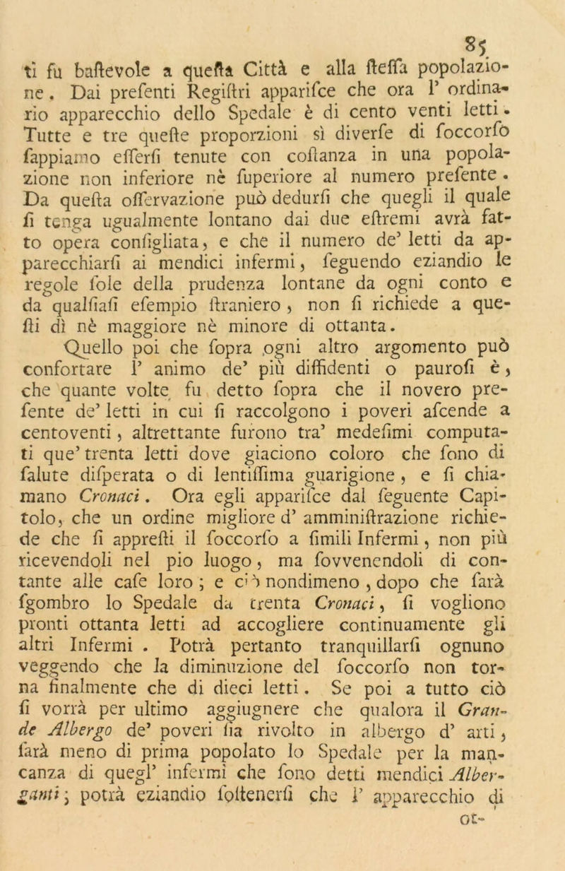 *S. ti fu baftevole a quefta Città e alla fteffa popolazio- ne . Dai prefenti Regiftri apparifee che ora 1* ordina- rio apparecchio dello Spedale è di cento venti letti. Tutte e tre quelle proporzioni sì diverfe di foccorfò Tappiamo eflerfi tenute con coilanza in una popola- zione non inferiore nè fuperiore al numero prefente . Da quella offervazione può dedurli che quegli il quale fi tenga ugualmente lontano dai due elìremi avrà fat- to opera confgliata, e che il numero de5 letti da ap- parecchiarli ai mendici infermi, feguendo eziandio le regole loie della prudenza lontane da ogni conto e da qualfìafì efempio ftraniero » non fi richiede a que- lli dì nè maggiore nè minore di ottanta. Quello poi che fopra .ogni altro argomento può confortare F animo de’ più diffidenti o paurofi è > che quante volte fu detto fopra che il novero pre- fente de’ letti in cui lì raccolgono i poveri afeende a centoventi, altrettante furono tra’ medefimi computa- ti que’ trenta letti dove giaciono coloro che fono di falute difperata o di lentiffima guarigione , e fi chia- mano Cromici. Ora egli apparifee dal feguente Capi- tolo, che un ordine migliore d’ amminiftrazione richie- de che fi appreffi il foccorfo a fimili Infermi, non più ricevendoli nel pio luogo, ma fovvenendoli di con- tante alle cafe loro ; e eh nondimeno , dopo che farà fgombro lo Spedale da trenta Cronaci, fi vogliono pronti ottanta letti ad accogliere continuamente gli altri Infermi . Potrà pertanto tranquillarfi ognuno veggendo che la diminuzione del foccorfo non tor- na finalmente che di dieci letti. Se poi a tutto ciò fi vorrà per ultimo aggiugnere che qualora il Gran- de Albergo de’ poveri lìa rivolto in albergo d’ arti, farà meno di prima popolato lo Spedale per la man- canza di quegl’ infermi che fono detti mendici Alber- ganti\ potrà eziandio foltenerfi che P apparecchio di ot-