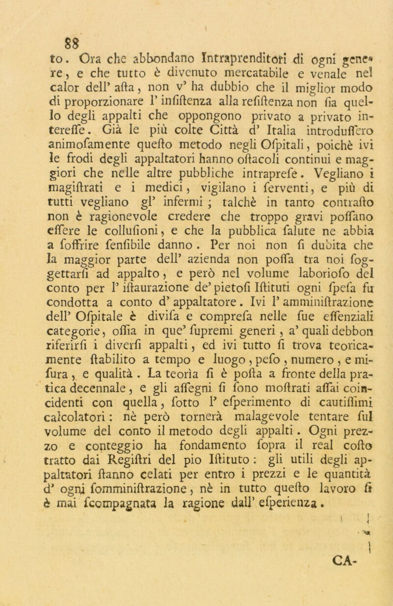 88 to. Ora che abbondano Intraprenditotf di ogni gene* re, e che tutto è divenuto mercatabile e venale nel calor dell’ afta, non v’ ha dubbio che il miglior modo di proporzionare l’infiftenza alla reftftenza non ha quel- lo degli appalti che oppongono privato a privato in- terefle. Già le più colte Città d’ Italia introduflero animofamente quefto metodo negli Ofpitali, poiché ivi le frodi degli appaltatori hanno oftacoli continui e mag- giori che nelle altre pubbliche intraprefe. Vegliano i magiftrati e i medici, vigilano i ferventi, e più di tutti vegliano gl* infermi ; talché in tanto contrailo non è ragionevole credere che troppo gravi pollano e fiere le collufìoni, e che la pubblica falute ne abbia a foffrire fenlibile danno . Per noi non fi dubita che la maggior parte dell’ azienda non pofla tra noi fog- gettarlì ad appalto} e però nel volume laborioso del conto per P iftaurazione de’ pietofi Iftituti ogni fpefa fu condotta a conto d’ appaltatore. Ivi P amminiftrazione dell’ Ofpitale è divifa e comprefa nelle fue effenziali categorie, oftìa in que’ fupremi generi, a’ quali debbon riferirfi i diverfi appalti, ed ivi tutto fi trova teorica- mente ftabilito a tempo e luogo , pefo , numero , e mi- fura, e qualità . La teorìa li è polla a fronte della pra- tica decennale, e gli aflegni lì fono moftrati aliai coin- cidenti con quella, fotto P efperimento di cautiflimi calcolatori : nè però tornerà malagevole tentare fui volume del conto il metodo degli appalti. Ogni prez- zo e conteggio ha fondamento fopra il reai collo tratto dai Regillri del pio Iftituto : gli utili degli ap- paltatori Hanno celati per entro i prezzi e le quantità d* ogni fomminiftrazione 5 nè in tutto quefto lavoro li è mai fccmpagnata la ragione dall1 efperienza. i CA-