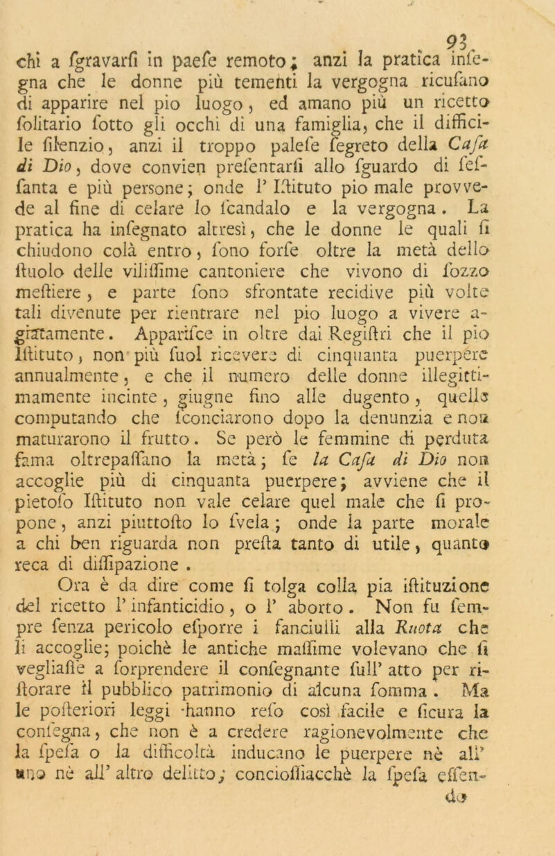 91, chi a fgravarfi in paefe remoto; anzi la pratica info- gna che le donne più tementi la vergogna ricufano di apparire nel pio luogo , ed amano più un ricetto folitario fotto gli occhi di una famiglia, che il diffici- le ffienzio, anzi il troppo palefe fegreto della Cafa di Dio, dove convien prefentarfi allo fguardo di fel- fanta e più persone; onde T Idituto pio male provve- de al fine di celare lo lcandalo e la vergogna . La pratica ha infegnato altresì, che le donne le quali fi chiudono colà entro, fono forfè oltre la metà dello lfuolo delle viliffime cantoniere che vivono di lozzo meftiere, e parte fono sfrontate recidive più volte tali divenute per rientrare nel pio luogo a vivere a- gratamente. Apparifce in oltre dai Regiftri che il pio iilituto, non più fuol ricevere di cinquanta puerpere annualmente, e che il numero delle donne illegitti- mamente incinte, ghigne fino alle dugento, quelle computando che (conciarono dopo la denunzia e noa maturarono il frutto. Se però le femmine di perduta fama oltrepaffano la metà ; fe la Cafa di Dio non accoglie più di cinquanta puerpere; avviene che il pietofo Idituto non vale celare quel male che fi pro- pone , anzi piuttoifo lo (vela ; onde la parte morale a chi ben riguarda non preda tanto di utile, quanto reca di diffipazione . Ora è da dire come fi tolga colia pia iftituzione del ricetto 1* infanticidio , o T aborto . Non fu Tem- pre fenza pericolo efporre i fanciulli alla Ruota che li accoglie; poiché le antiche maffime volevano che fi vegliafié a forprendere il confegnante Tuli’ atto per ri- llorare il pubblico patrimonio di alcuna fomma . Ma le poderiori leggi -hanno refo così facile e ficura la conlegna, che non e a credere ragionevolmente che la (pela o la difficoltà inducano le puerpere né all «no nè all’ altro delitto; concioffiacchè la (pela effeli- do