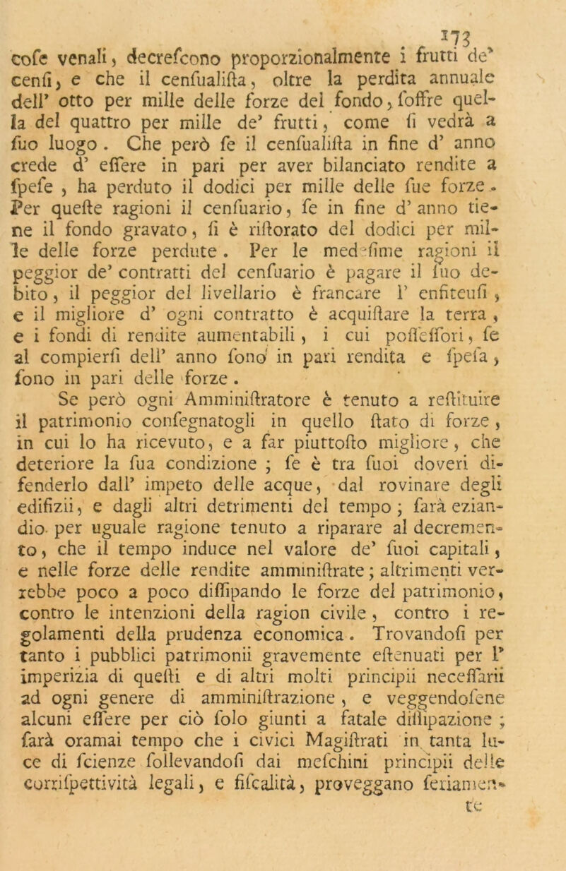 . - 373 cofe venali, decrescono proporzionalmente i frutti de' ceni! y e che il cenfualifla, oltre la perdita annuale deir otto per mille delle forze dei fondo, foAfre quel- la del quattro per mille de* frutti, come lì vedrà a fuo luogo . Che però fe il cenfualifla in fine d’ anno crede d’ edere in pari per aver bilanciato rendite a fpefe , ha perduto il dodici per mille delle fue forze . Per quelle ragioni il cenfuario, fe in fine d’anno tie- ne il fondo gravato, lì è riilorato del dodici per mil- le delle forze perdute. Per le med jfìme ragioni il peggior de’ contratti del cenfuario è pagare il luo de- bito , il peggior del livellario è francare P enfiteufi , e il migliore d’ ogni contratto è acquifere la terra , e i fondi di rendite aumentabili, i cui poflefiori, fe al compierfi dell’ anno fonò in pari rendita e fpelà > fono in pari delle forze . Se però ogni Amminiftratore è tenuto a redimire il patrimonio confegnatogli in quello dato di forze , in cui lo ha ricevuto, e a far piuttodo migliore, che deteriore la fua condizione ; fe è tra Tuoi doveri di- fenderlo dall’ impeto delle acque, dal rovinare degli edifizii, e dagli altri detrimenti del tempo ; farà ezian- dio per uguale ragione tenuto a riparare al decremen- to , che il tempo induce nel valore de’ tuoi capitali, e nelle forze delle rendite amminidrate ; altrimenti ver- rebbe poco a poco didipando le forze del patrimonio, contro le intenzioni della ragion civile , contro i re- golamenti della prudenza economica. Trovandoli per tanto i pubblici patrimoni gravemente eftenuati per P imperizia di quelli e di altri molti principii neceffarii ad ogni genere di amminiftrazione, e veggendol'ene alcuni edere per ciò folo giunti a fatale dilìipazione ; farà oramai tempo che i civici Magiftrati in tanta lu- ce di fcienze follevandofi dai mefchini principii delle corri (petti vita legali, e fifcalità, proveggano fellamen- te