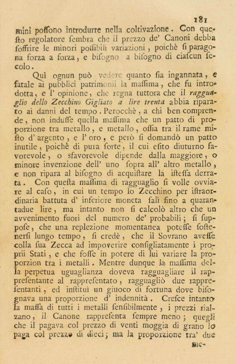 i8z mini poffono introdurre nella coltivazione. Con que- llo regolatore fembra che il prezzo de’ Canoni debba foffrire le minori poifibiii variazioni , poiché fi parago- na forza a forza 5 e bifogno a bilogno di ciafcun ie- colo. Qui ognun può vedere quanto (la ingannata , e fatale ai pubblici patrimonii ia maflìma, che fu intro4- dotta, e T opinione, che regna tuttora che il raggua- glio dello Zecchino Gigliato a lire trenta abbia ripara- to ai danni del tempo . Perocché , a chi ben compren- de , non indufie quella maflìma che un patto di pro- porzione tra metallo 3 e metallo , odia tra il rame mi- fto d’ argento , e P oro , e però (1 domandò un patto inutile , poiché di pura forte, il cui efito diuturno fa- vorevole 3 o sfavorevole dipende dalla maggiore 5 o minore invenzione dell’ uno l'opra alP altro metallo 5 e non ripara al bifogno di acquiftare la iftdfa derra- ta . Con quella malfima di ragguaglio fi volle ovvia- re al cafo 3 in cui un tempo lo Zecchino per illraor- dinaria battuta d’ inferiore moneta fall fino a quaran* tadue lire , ma intanto non fi calcolò altro che un avvenimento fuori del numero de’ probabili ; fi fup- pofe, che una replezione momentanea potelfe folle- nerfi lungo tempo 3 fi credè 3 che il Sovrano avelfe colla fua Zecca ad impoverire configliatamente i pro- prii Stati 3 e che folle in potere di lui variare la pro- porzion tra i metalli. Mentre dunque la maflìma del- la perpetua uguaglianza doveva ragguagliare il rap- prefentante al rapprefentato , ragguagliò due rappre- fentanti , ed initituì un giuoco di fortuna dove bifo- gnava una proporzione d’ indennità . Crefce intanto la malfa di tutti i metalli fenfibilmente , i prezzi rial- zano 3 il Canone rapprefenta fempre meno ; quegli che il pagava col prezzo di venti moggia di grano le? paga col prezz» di dieci; ma la proporzione tra’ due