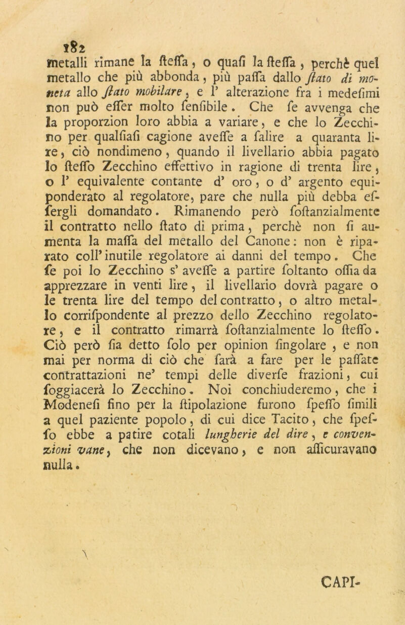 metalli rimane la fletta, o quali la fletta , perchè quel metallo che più abbonda, più patta dallo flato di mo- neta allo flato mobilare , e 1* alterazione fra i medefimi non può efler molto fenlibile . Che fe avvenga che la proporzion loro abbia a variare, e che lo Zecchi- no per qualfiafi cagione avelie a falire a quaranta li- re , ciò nondimeno, quando il livellario abbia pagato 10 fletto Zecchino effettivo in ragione di trenta lire, o P equivalente contante d’ oro , o d’ argento equi- ponderato al regolatore, pare che nulla più debba ef- fergli domandato. Rimanendo però foftanzialmente 11 contratto nello flato di prima, perchè non lì au- menta la matta del metallo del Canone : non è ripa- rato coll* inutile regolatore ai danni del tempo. Che fe poi lo Zecchino s’ avefle a partire foltanto oflìa da apprezzare in venti lire, il livellario dovrà pagare o le trenta lire del tempo del contratto, o altro metal- lo corrifpondente al prezzo dello Zecchino regolato- re, e il contratto rimarrà foftanzialmente lo fteflo. Ciò però fìa detto folo per opinion {ingoiare , e non mai per norma di ciò che farà a fare per le pattate contrattazioni ne’ tempi delle diverfe frazioni, cui foggiacerà lo Zecchino . Noi conchiuderemo, che i Modenefi fino per la ftipolazione furono fpeflfo limili a quel paziente popolo, di cui dice Tacito, che fpef- fo ebbe a patire cotali lungherie del dire, e conven- zioni vane, che non dicevano > e non alficuravano nulla. \