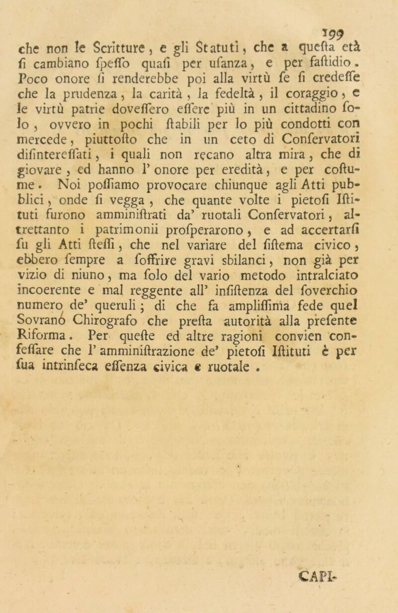 che non le Scritture, e gli Statuti, che a quella età fi cambiano fpefio quafi per ufanza, e per faftidio. Poco onore li renderebbe poi alla virtù fe fi credefTe che la prudenza, la carità , la fedeltà , il coraggio, e le virtù patrie dovettero eflere più in un cittadino fo- lo , ovvero in pochi fiabili per lo più condotti con mercede, piuttollo che in un ceto di Confervatori difìntereflati, i quali non recano altra mira, che di giovare , ed hanno P onore per eredità, e per coftu- me. Noi polliamo provocare chiunque agli Atti pub- blici , onde fi vegga , che quante volte i pietofi Ifti- tuti furono amminiftrati da’ ruotali Confervatori, al- trettanto i patrimoni profperarono , e ad accertarli fu gli Atti fteflì, che nel variare del fiftema civico , ebbero fempre a foffrire gravi sbilanci, non già per vizio di niuno, ma folo del vario metodo intralciato incoerente e mal reggente all’ inflftenza del foverchio numero de’ queruli ; di che fa ampliflima fede quel Sovrano Chirografo che prefta autorità alla prefente Riforma. Per quelle ed altre ragioni convien con- feffare che P amminiftrazione de* pietofì Iffituti c per fua intrinfeca eflenza civica e ruotale .