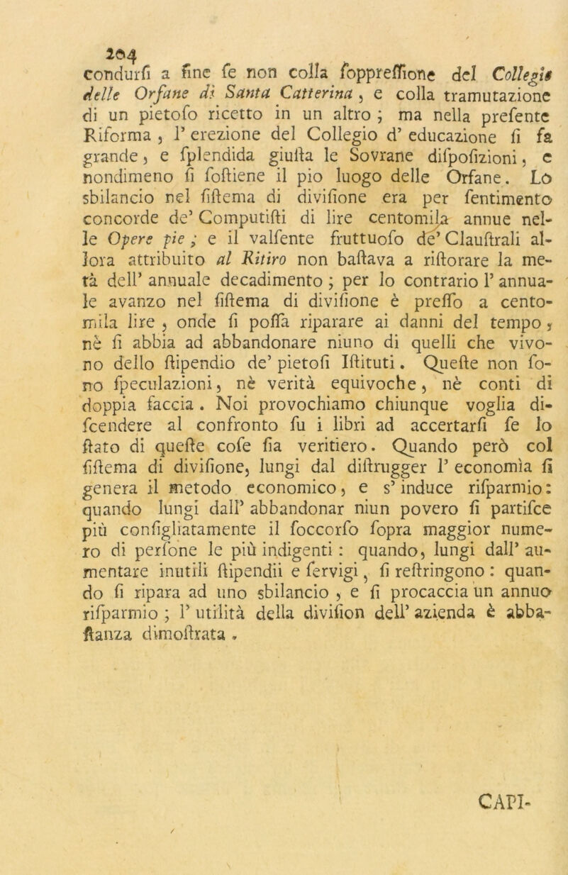 2^4 condurti a fine fé non colla foppreffione del Cottegli delle Orfane di Santa Catterina , e colla tramutazione di un pietofo ricetto in un altro ; ma nella prefente Riforma , 1* erezione del Collegio d’ educazione fi fa grande, e fplendida giufta le Sovrane difpofizioni, e nondimeno fi foftiene il pio luogo delle Orfane. Lo sbilancio nel fiftema di divifione era per fentimento concorde de5 Computifti di lire centomila annue nel- le Opere pie ; e il valfente fruttuofo de’ Clauftrali al- lora attribuito al Kitiro non ballava a ristorare la me- tà dell’ annuale decadimento ; per lo contrario 1’ annua- le avanzo nel fiftema di divifione è preflo a cento- mila lire 5 onde fi pofta riparare ai danni del tempo , nè fi abbia ad abbandonare niuno di quelli che vivo- no dello ftipendio de’ pietofi Iftituti. Quelle non fo- no fpeculazioni, nè verità equivoche, nè conti di doppia faccia . Noi provochiamo chiunque voglia di- fendere al confronto fu i libri ad accertarfi fe lo flato di quelle cofe fia veritiero. Quando però col fiftema di divifione, lungi dal diftrugger P economìa fi genera il metodo economico, e s’induce rifparmio: quando lungi dall’ abbandonar niun povero fi partifee più configliatamente il foccorfo fopra maggior nume- ro di perfone le più indigenti : quando, lungi dall’ali- mentare inutili ftipendii e lervigi, fi reftringono : quan- do fi ripara ad uno sbilancio , e fi procaccia un annuo rifparmio ; P utilità della divifion dell’ azienda è abba- stanza dimoftrata .