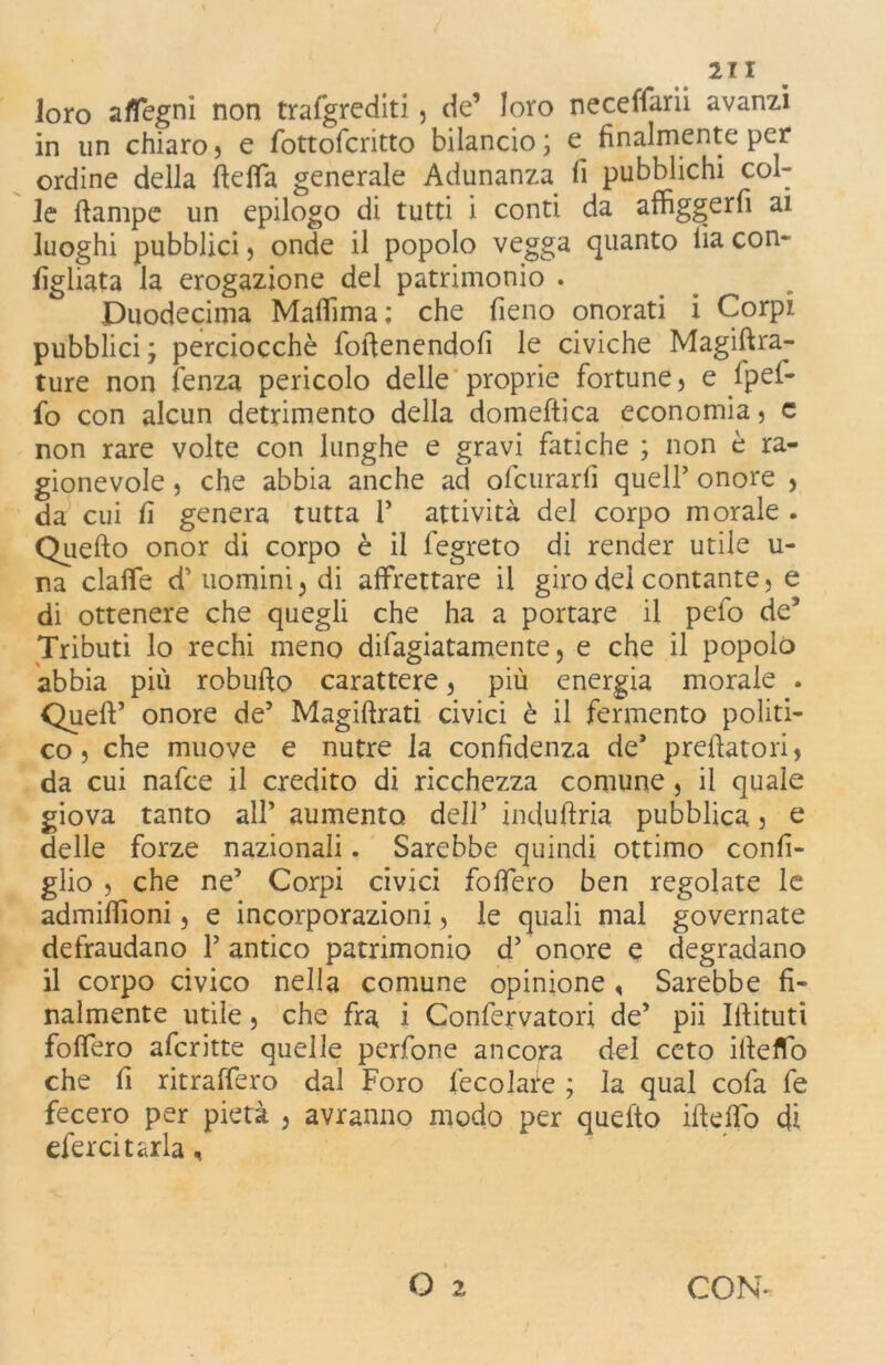 loro sdegni non trafgrediti, de’ loro neceffarii avanzi in un chiaro, e fottofcritto bilancio ; e finalmente per ordine della ftefla generale Adunanza fi pubblichi col- le ftampe un epilogo di tutti i conti da affiggerli ai luoghi pubblici 5 onde il popolo vegga quanto lìa con- figliata la erogazione del patrimonio . Duodecima Malfima; che fieno onorati i Corpi pubblici ; perciocché fodenendofi le civiche Magiftra- ture non fenza pericolo delle proprie fortune, e fpef- fo con alcun detrimento della domeftica economia, c non rare volte con lunghe e gravi fatiche ; non è ra- gionevole , che abbia anche ad ofcurarli quell’ onore , da cui fi genera tutta i’ attività del corpo morale . Quello onor di corpo è il fegreto di render utile u- na dalle d’uomini, di affrettare il giro del contante, e di ottenere che quegli che ha a portare il pefo de’ Tributi lo rechi meno difagiatamente, e che il popolo abbia più robufto carattere, più energia morale . Quell5 onore de5 Magidrati civici è il fermento politi- co , che muove e nutre la confidenza de* predatori, da cui nafce il credito di ricchezza comune , il quale giova tanto all’ aumento dell’ induftria pubblica, e delle forze nazionali. Sarebbe quindi ottimo confi- glio , che ne’ Corpi civici fodero ben regolate le admilfioni, e incorporazioni, le quali mal governate defraudano 1’ antico patrimonio d’ onore e degradano il corpo civico nella comune opinione , Sarebbe fi- nalmente utile, che fra i Confervatori de’ pii Ifiitutì folfero aferitte quelle perfone ancora dei ceto ifteflfò che fi ritraffero dal Foro fecolare ; la qual cofa fe fecero per pietà , avranno modo per quelto ideilo di eferci tarla, O 2 CON*