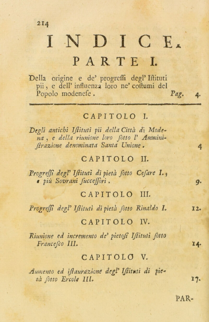 INDICE. PARTE I. Della orìgine e de’ progredì degl’ Iftituti pii, e dell’ influenza loro ne’ collumi del Popolo modenefe. Pag. 4. CAPITOLO I. Degli antichi IJlituti pii della Citta dì Mode- na 5 e della riunione loro fitto V Ammini- Jlrazione denominata Santa Unione. 4 CAPITOLO IL Progredì degV IJlituti di pietà fiotto Cefiare 1.5 i più Sovrani fiucce fiori. 9. CAPITOLO III. ProgreJJl degV IJlituti di pietà fiotto Rinaldo L 12. CAPITOLO IV. » 1 Riunione ed incremento de* pietojt IJlituti fiotto Frane e fico III. 14* CAPITOLO V. Aumento ed ijlaurazicne degV IJlituti di pie* tà fiotto Ercole III. *7* PAR- v