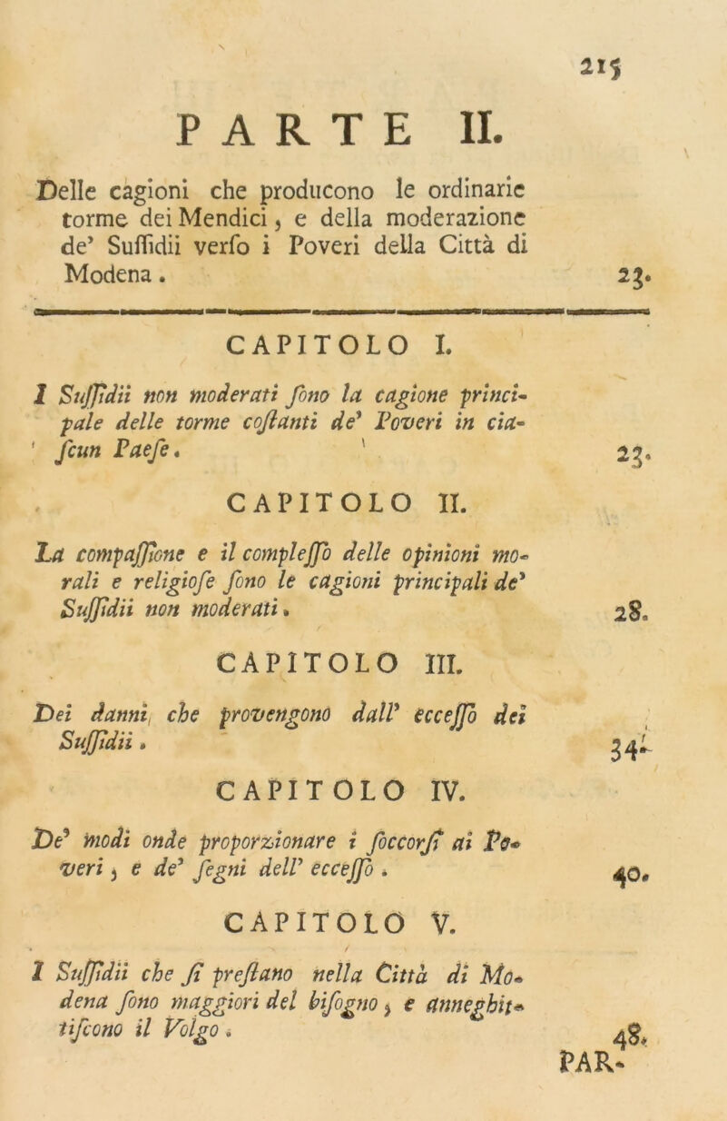 N 2IS PARTE II. Delle cagioni che producono le ordinarie torme dei Mendici, e della moderazione de’ Suflìdii verfo i Poveri della Città di Modena. 23. a———■—i ——■« 1 '■ ni 11 ■ ■ ■■ 1 n^——— CAPITOLO I. 1 Sujfdii non moderati fono la cagione princi- gale delle torme cojianti de* Poveri in eia- * fcun Paefe. 23, CAPITOLO II. La compaffone e il completo delle opinioni mo« rali e religiofe fono le cagioni principali de’ Sujfdii non moderati » 28. CAPITOLO III. Dei danni, che provengono dall’ eccejfo dei Sujfdii • CAPITOLO IV. De3 modi onde proporzionare i foccorjt ai Po* veri j e de’ fegni dell’ eire//*? * CAPITOLO V. 2 Sujfdii che fi prefiano nella Città di Mo« dena fono maggiori del bifogno ì e anneghiti tifeono il Volgo.