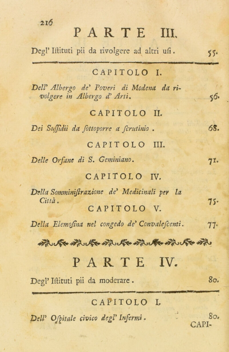 21(5 PARTE III. Degl’Illituti pii da rivolgere ad altri ufi. jj* CAPITOLO I. Dell' Albergo de* Poveri di Modena da ri* volgere in Albergo dì Arti. 5 (5# CAPITOLO IL Dei SuJJìdii da fottoporre a fcrutimo . 55. CAPITOLO III. Delle Orfane di 5. Gemini ano. 71. CAPITOLO IV. Somminifirazione de’ Medicinali per la Città. 75. CAPITOLO V. Dr///* Elemofina nel congedo de* Convalefienti. 77. PARTE IV. Degl’ Illituti pii da moderare . 80, m 11 - 1 -iii»1 '**'  •** CAPITOLO L So» DdP Ofittale civico degl’ Infermi »