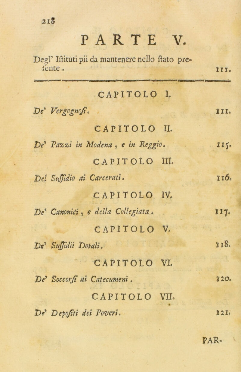 2lS PARTE V. De?l’ Ilìituti pii da mantenere nello flato pre- iente . in. CAPITOLO I. De* VergogncJj, in. CAPITOLO II. ZV Pazzi in Modena } e in Peggio, 115* CAPITOLO Ili* Del SuJJìdio ai Carcerati» 116. CAPITOLO IV. J)c* Canonici 5 e della Collegiata * . 117. CAPITOLO V. De0 SuJJìdii Dotali» 118. CAPITOLO VL De* SoccorJj ai Catecumeni. 220. CAPITOLO VII* De* D epo/itì dei Poveri« 221. PAR-