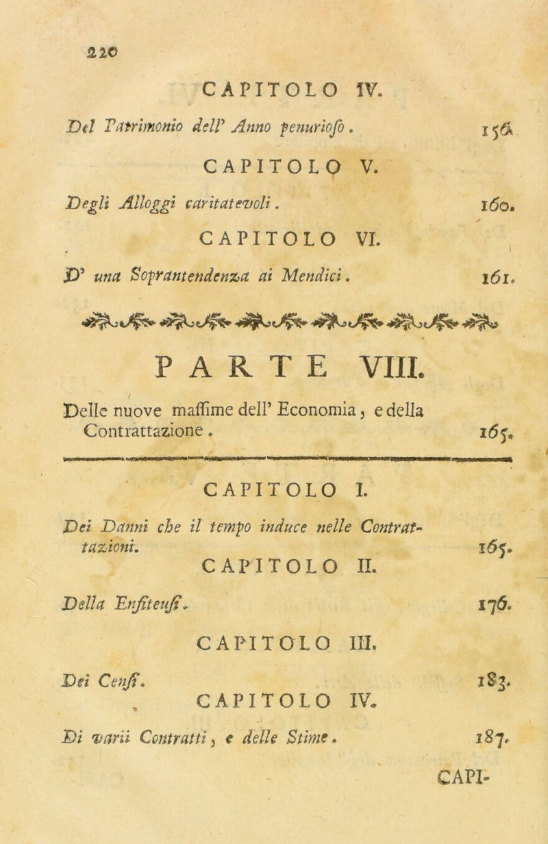 CAPITOLO IV. Del Tatrimonio delP Anno fenuriofo . j CAPITOLO V. Degli Alloggi caritatevoli. 160. s CAPITOLO VI. i jD5 una Sofrantendtnza ai Mendici. 161. PARTE Vili. / ' Delle nuove maflìme dell’ Economia, e della Contrattazione. i6s. . CAPITOLO I. Dei Danni che il tempo induce nelle Contrat- tazioni. 165. CAPITOLO IL Della Enfiteufi* 176. CAPITOLO III. Dei Confi. 183* CAPITOLO IV, Di vani Contratti^ e delle Stime• 187.