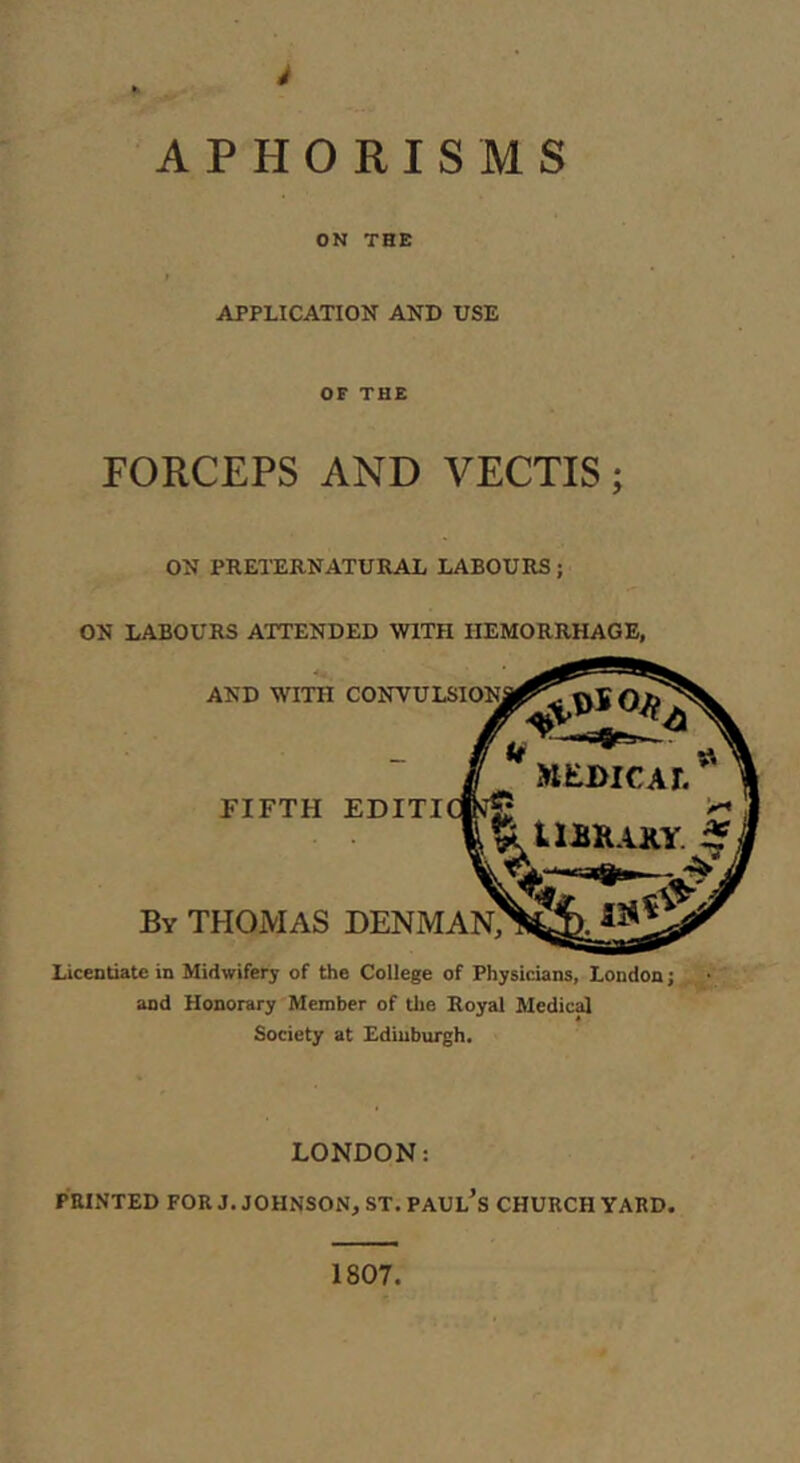 APHORISMS OK THE APPLICATION AND USE OF THE FORCEPS AND VECTIS; ON PRETERNATURAL LABOURS; ON LABOURS ATTENDED WITH HEMORRHAGE, AND WITH FIFTH By THOMAS Licentiate in Midwifery of the College of Physicians, London; and Honorary Member of tlie Royal Medical Society at Edinburgh. LONDON: PRINTED FOR J. JOHNSON, ST. PAUl’s CHURCH YARD. 1807.