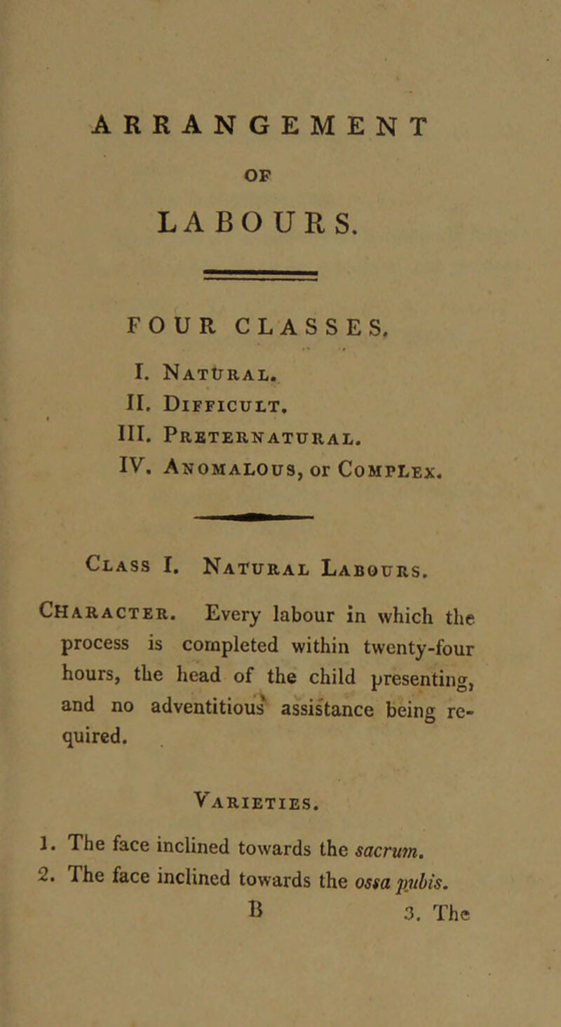 ARRANGEMENT OF LABOURS. FOUR CLASSES. 1. NATtXRAI,. II. Difficult. III. Prbteknatural. IV. Anomalous, or Complex. Class I. Natural Labours. Character. Every labour in which the process is completed within twenty-four hours, the head of the child presenting, and no adventitious' assistance being re- quired. Varieties. 1. The face inclined towards the sacru7n. 2. The face inclined towards the osta pubis. B 3. The