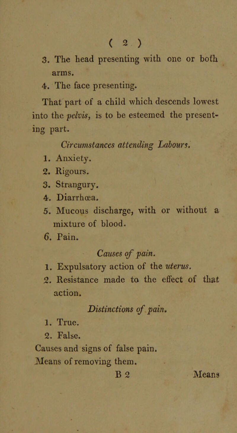 ( 2 ) 3. The head presenting with one or both arms. 4. The face presenting. That part of a child which descends lowest into the pelvis, is to be esteemed the present- ing part. Circumstances attending Labours. 1. Anxiety. 2. Rigours. 3. Strangury. 4. Diarrhoea. 5. Mucous discharge, with or without a mixture of blood. 6. Pain. Causes of pain. 1. Expulsatory action of the uterus. 2. Resistance made to the effect of that action. Distinctions of pain. 1. True. 2. False. Causes and signs of false pain. Means of removing them. B 2 Means