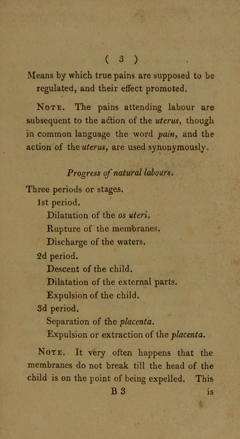 ( 3 ) Means by which true pains are supposed to be regulated, and their effect promoted. Note. The pains attending labour are subsequent to the action of the uterus, though in common language the word pain, and the action of theu^erjw, are used synonymously. Progress of natural labours. Three periods or stages. 1st period. Dilatation of the os uteri, ■ Rupture of the membranes. Discharge of the waters. 2d period. Descent of the child. Dilatation of the external parts. Expulsion of the child. 3d period. Separation of the placenta. Expulsion or extraction of the placenta. i Note. It very often happens that the membranes do not break till the head of the child is on the point of being expelled. This B 3 is