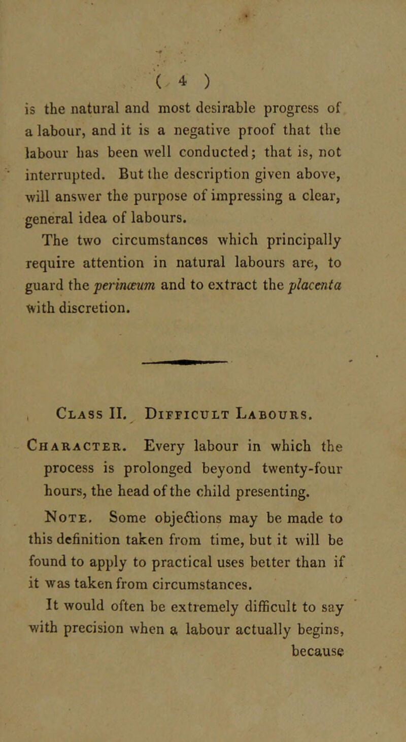 is the natural and most desirable progress of a labour, and it is a negative proof that the labour has been well conducted; that is, not interrupted. But the description given above, will answer the purpose of impressing a clear, general idea of labours. The two circumstances which principally require attention in natural labours are, to guard the perinoenm and to extract the jilacenta with discretion. , Class II. Difficult Labours. Character. Every labour in which the process is prolonged beyond twenty-four hours, the head of the child presenting. Note, Some objedlions may be made to this definition taken from time, but it will be found to apply to practical uses belter than if it was taken from circumstances. It would often be extremely difficult to say with precision when a labour actually begins, because