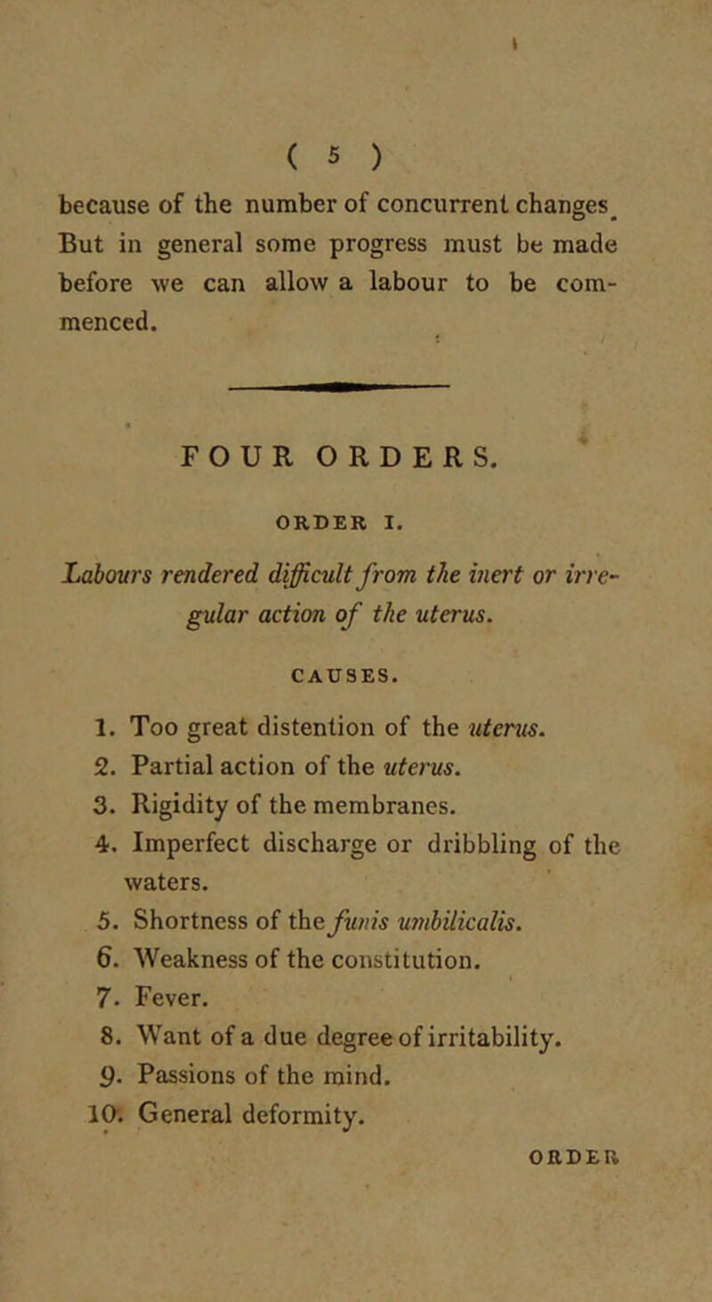 ( 5 ) because of the number of concurrent changes^ But in general some progress must be made before we can allow a labour to be com- menced. FOUR ORDERS. ORDER I. Labours rendered difficult from the inert or irre~ gular action of the uterus. CAUSES. 1. Too great distention of the uterus. 2. Partial action of the uterus. 3. Rigidity of the membranes. 4. Imperfect discharge or dribbling of the waters. 5. Shortness of theyio//^ umbUicalis. 6. Weakness of the constitution. 7. Fever. 8. Want of a due degree of irritability. 9- Passions of the mind. lO; General deformity. ORDER