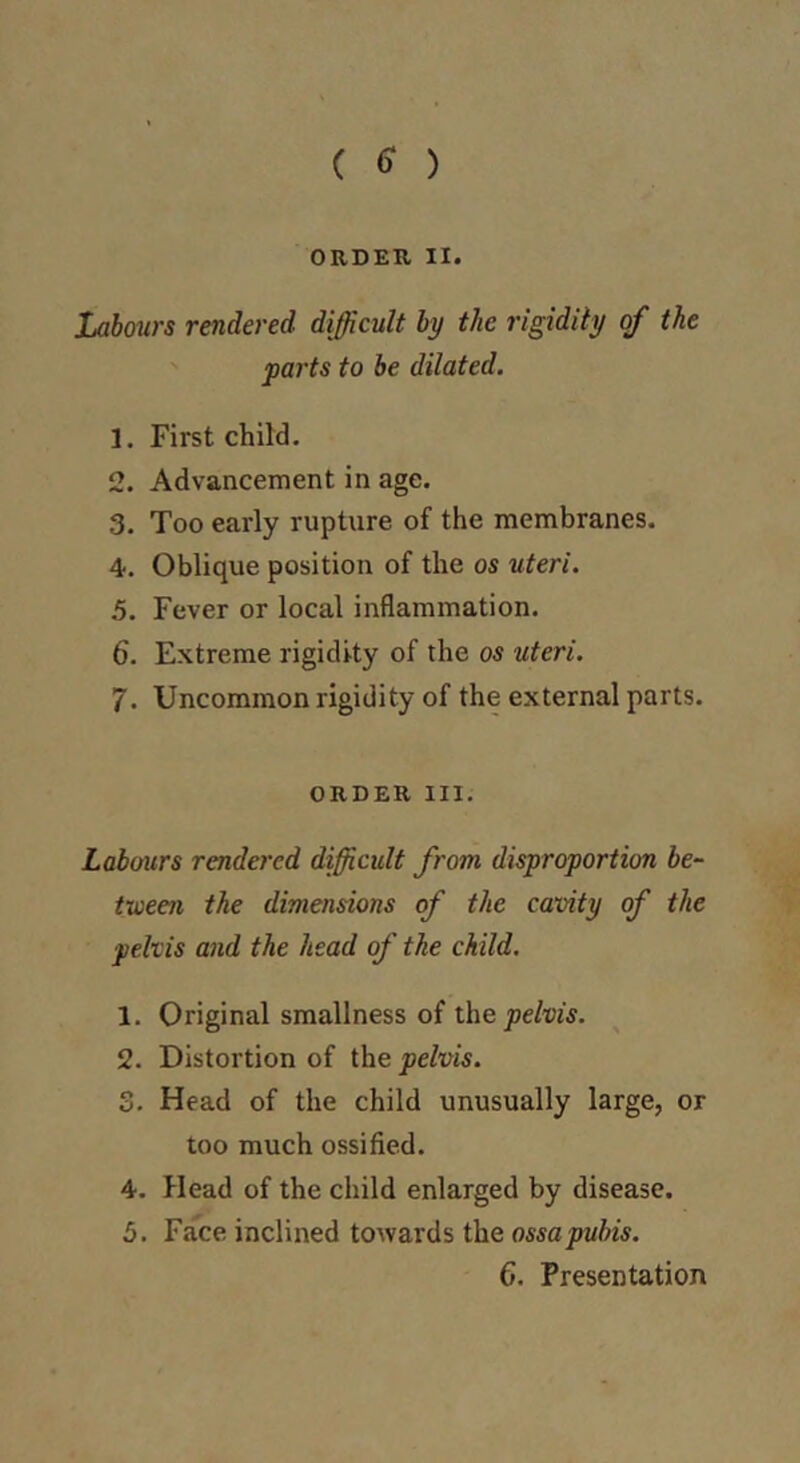 ( 6^ ) ORDER II. Labours rendered difficult by the rigidity of the parts to be dilated. 1. First child. 2. Advancement in age. 3. Too early rupture of the membranes. 4. Oblique position of the os uteri. 5. Fever or local inflammation. 6. Extreme rigidity of the os uteri. 7. Uncommon rigidity of the external parts. ORDER III. Labours rendered difficult from disproportion be- tween the dimensions of the cavity of the pelvis and the head of the child. 1. Original smallness of the pelvis. 2. Distortion of the pelvis. 3. Head of the child unusually large, or too much ossified. 4. Head of the child enlarged by disease. 5. Face inclined towards the ossa pubis.