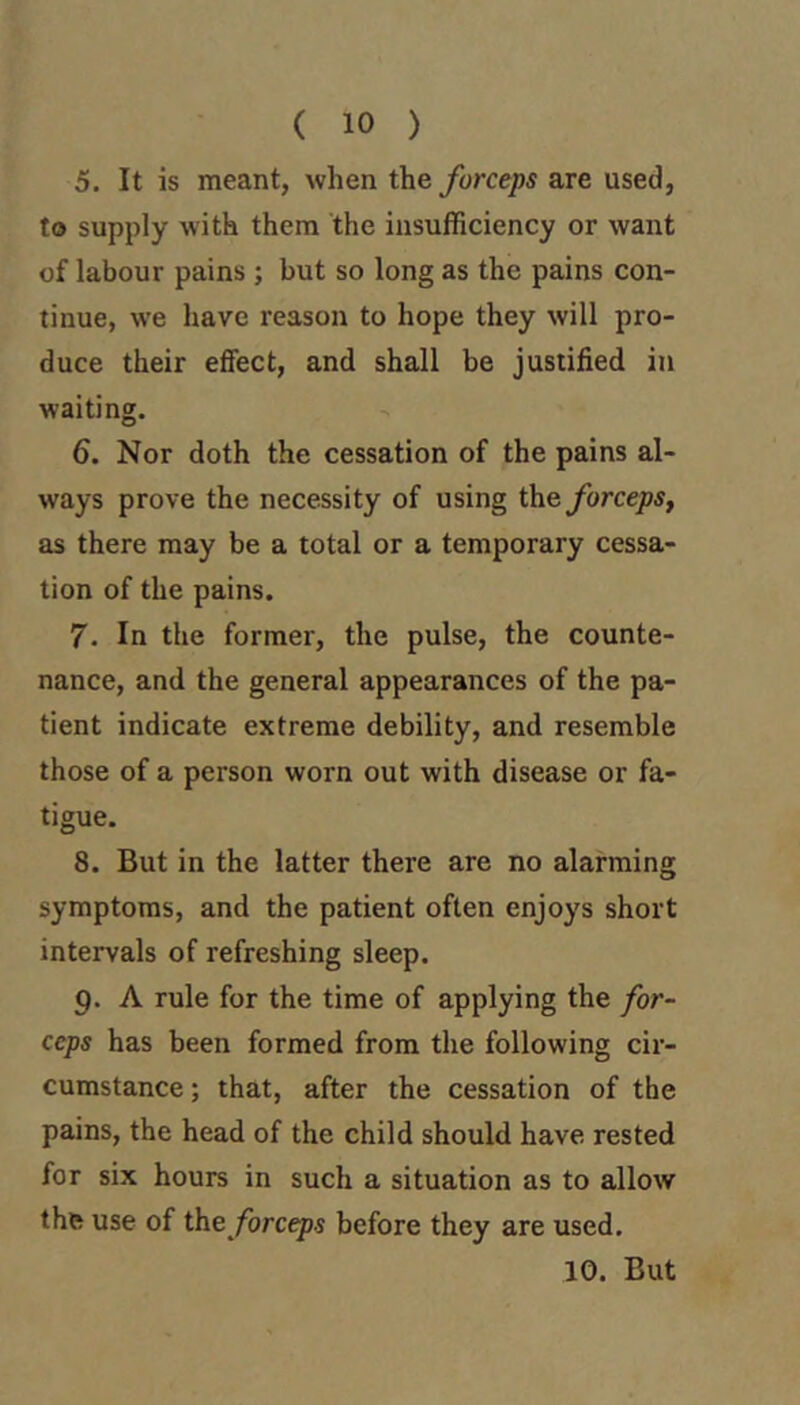 ( 10 ) 5. It is meant, when forceps are used, to supply with them the insufficiency or want of labour pains ; but so long as the pains con- tinue, we have reason to hope they will pro- duce their effect, and shall be justified in waiting. 6. Nor doth the cessation of the pains al- ways prove the necessity of using the forceps, as there may be a total or a temporary cessa- tion of the pains. 7. In the former, the pulse, the counte- nance, and the general appearances of the pa- tient indicate extreme debility, and resemble those of a person worn out with disease or fa- tigue. 8. But in the latter there are no alarming symptoms, and the patient often enjoys short intervals of refreshing sleep. 9. A rule for the time of applying the for- ceps has been formed from the following cir- cumstance ; that, after the cessation of the pains, the head of the child should have rested for six hours in such a situation as to allow the use of forceps before they are used. 10. But