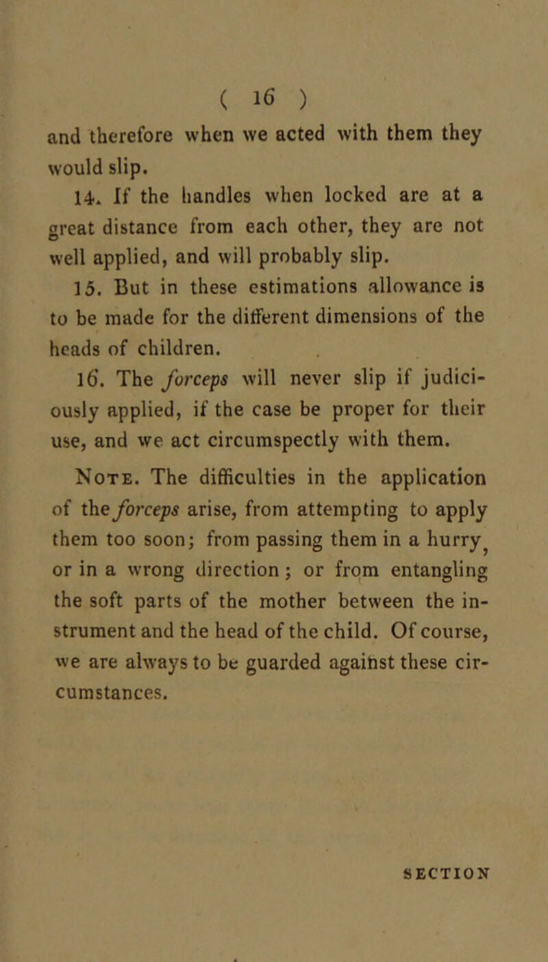 ( 16 ) and therefore when we acted with them they would slip. 14. If the handles when locked are at a great distance from each other, they are not well applied, and will probably slip. 15. But in these estimations allowance is to be made for the different dimensions of the heads of children. 16. The forceps will never slip if judici- ously applied, if the case be proper for their use, and we act circumspectly with them. Note. The difficulties in the application of the forceps arise, from attempting to apply them too soon; from passing them in a hurry or in a wrong direction; or from entangling the soft parts of the mother between the in- strument and the head of the child. Of course, we are always to be guarded against these cir- cumstances. SECTION