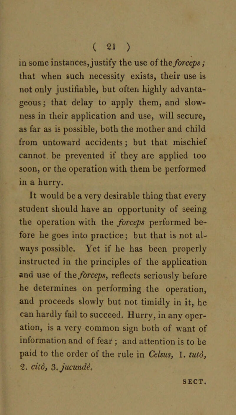 ( 21 ) in some instances,justify the use of forceps; that when such necessity exists, their use is not only justifiable, but often highly advanta- geous ; that delay to apply them, and slow- ness in their application and use, will secure, as far as is possible, both the mother and child from untoward accidents; but that mischief cannot be prevented if they are applied too soon, or the operation with them be performed in a hurry. It would be a very desirable thing that every student should have an opportunity of seeing the operation with the forceps performed be- fore he goes into practice; but that is not al- ways possible. Yet if he has been properly instructed in the principles of the application and use of the forceps, reflects seriously before he determines on performing the operation, and proceeds slowly but not timidly in it, he can hardly fail to succeed. Hurry, in any oper- ation, is a very common sign both of want of information and of fear; and attention is to be paid to the order of the rule in Celsus, 1. tuto, ‘2. citd, S.jucunde, SECT.