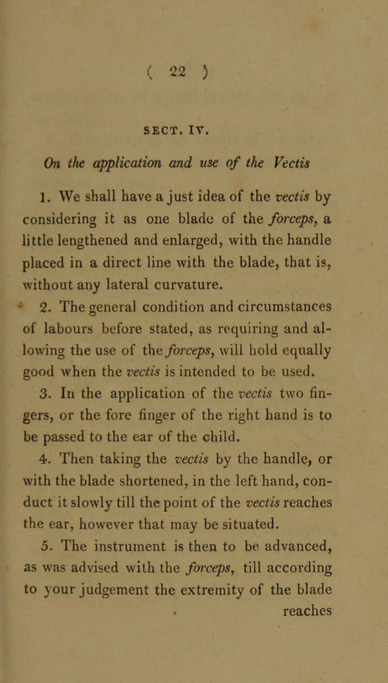 ( 22 ) SECT. IV. On the application and use of the Vectis 1. We shall have a just idea of the vectis by considering it as one blade of the forceps, a little lengthened and enlarged, with the handle placed in a direct line with the blade, that is, without any lateral curvature. * 2. The general condition and circumstances of labours before stated, as requiring and al- lowing the use of \\i& forceps, will hold equally good when the vectis is intended to be used. 3. In the application of the vectis two fin- gers, or the fore finger of the right hand is to be passed to the ear of the child. 4. Then taking the vectis by the handle, or with the blade shortened, in the left hand, con- duct it slowly till the point of the vectis reaches the ear, however that may be situated. 5. The instrument is then to be advanced, as was advised with the forceps, till according to your judgement the extremity of the blade . reaches